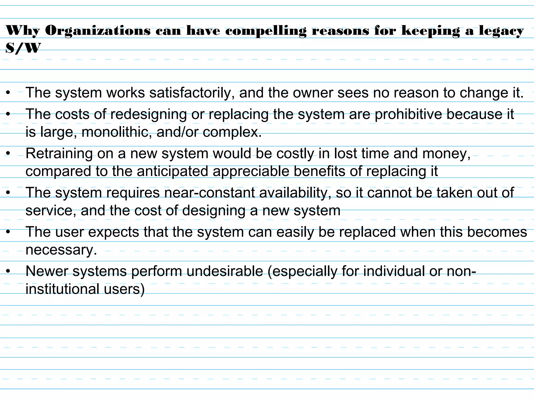 Why Organizations can have compelling reasons for keeping a legacy
S/W
• The system works satisfactorily, and the owner sees no reason to change it.
• The costs of redesigning or replacing the system are prohibitive because it
is large, monolithic, and/or complex.
• Retraining on a new system would be costly in lost time and money,
compared to the anticipated appreciable benefits of replacing it
• The system requires near-constant availability, so it cannot be taken out of
service, and the cost of designing a new system
• The user expects that the system can easily be replaced when this becomes
necessary.
• Newer systems perform undesirable (especially for individual or non-
institutional users)
 