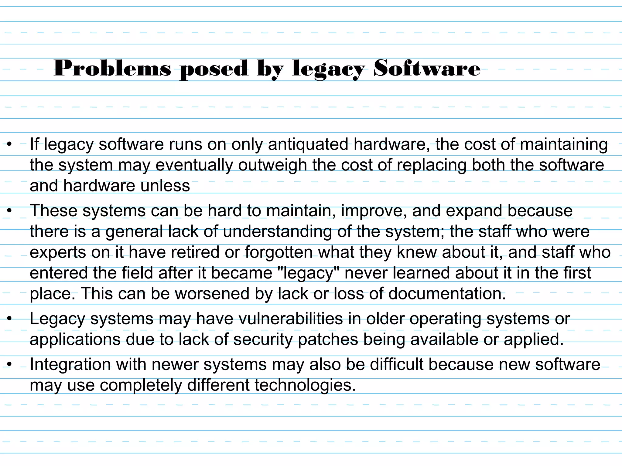 Problems posed by legacy Software
• If legacy software runs on only antiquated hardware, the cost of maintaining
the system may eventually outweigh the cost of replacing both the software
and hardware unless
• These systems can be hard to maintain, improve, and expand because
there is a general lack of understanding of the system; the staff who were
experts on it have retired or forgotten what they knew about it, and staff who
entered the field after it became "legacy" never learned about it in the first
place. This can be worsened by lack or loss of documentation.
• Legacy systems may have vulnerabilities in older operating systems or
applications due to lack of security patches being available or applied.
• Integration with newer systems may also be difficult because new software
may use completely different technologies.
 