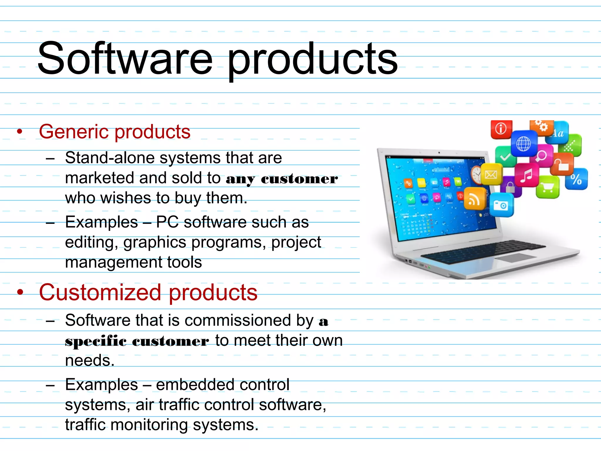 Software products
• Generic products
– Stand-alone systems that are
marketed and sold to any customer
who wishes to buy them.
– Examples – PC software such as
editing, graphics programs, project
management tools
• Customized products
– Software that is commissioned by a
specific customer to meet their own
needs.
– Examples – embedded control
systems, air traffic control software,
traffic monitoring systems.
 
