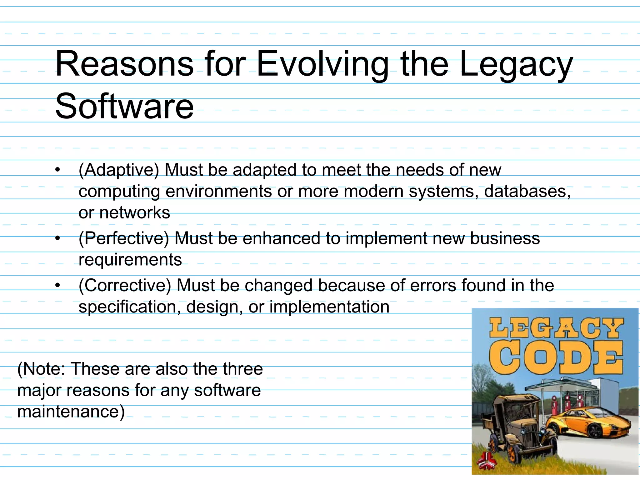 Reasons for Evolving the Legacy
Software
• (Adaptive) Must be adapted to meet the needs of new
computing environments or more modern systems, databases,
or networks
• (Perfective) Must be enhanced to implement new business
requirements
• (Corrective) Must be changed because of errors found in the
specification, design, or implementation
(Note: These are also the three
major reasons for any software
maintenance)
 