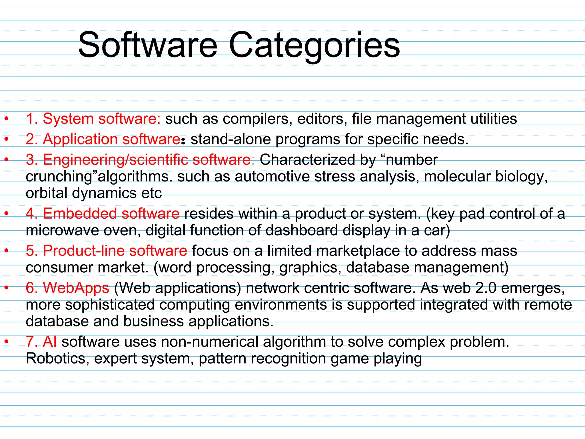 Software Categories
• 1. System software: such as compilers, editors, file management utilities
• 2. Application software: stand-alone programs for specific needs.
• 3. Engineering/scientific software: Characterized by “number
crunching”algorithms. such as automotive stress analysis, molecular biology,
orbital dynamics etc
• 4. Embedded software resides within a product or system. (key pad control of a
microwave oven, digital function of dashboard display in a car)
• 5. Product-line software focus on a limited marketplace to address mass
consumer market. (word processing, graphics, database management)
• 6. WebApps (Web applications) network centric software. As web 2.0 emerges,
more sophisticated computing environments is supported integrated with remote
database and business applications.
• 7. AI software uses non-numerical algorithm to solve complex problem.
Robotics, expert system, pattern recognition game playing
 