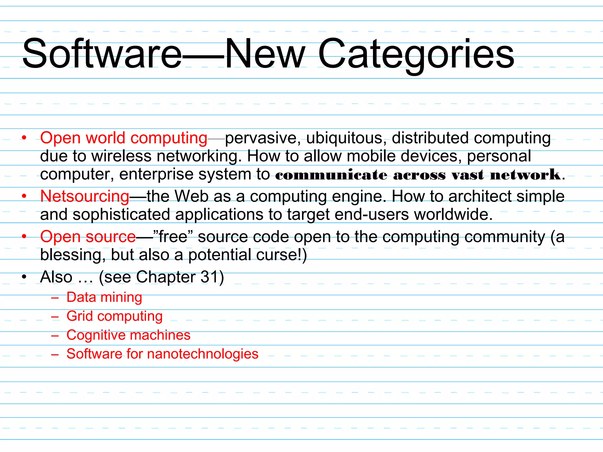 Software—New Categories
• Open world computing—pervasive, ubiquitous, distributed computing
due to wireless networking. How to allow mobile devices, personal
computer, enterprise system to communicate across vast network.
• Netsourcing—the Web as a computing engine. How to architect simple
and sophisticated applications to target end-users worldwide.
• Open source—”free” source code open to the computing community (a
blessing, but also a potential curse!)
• Also … (see Chapter 31)
– Data mining
– Grid computing
– Cognitive machines
– Software for nanotechnologies
 