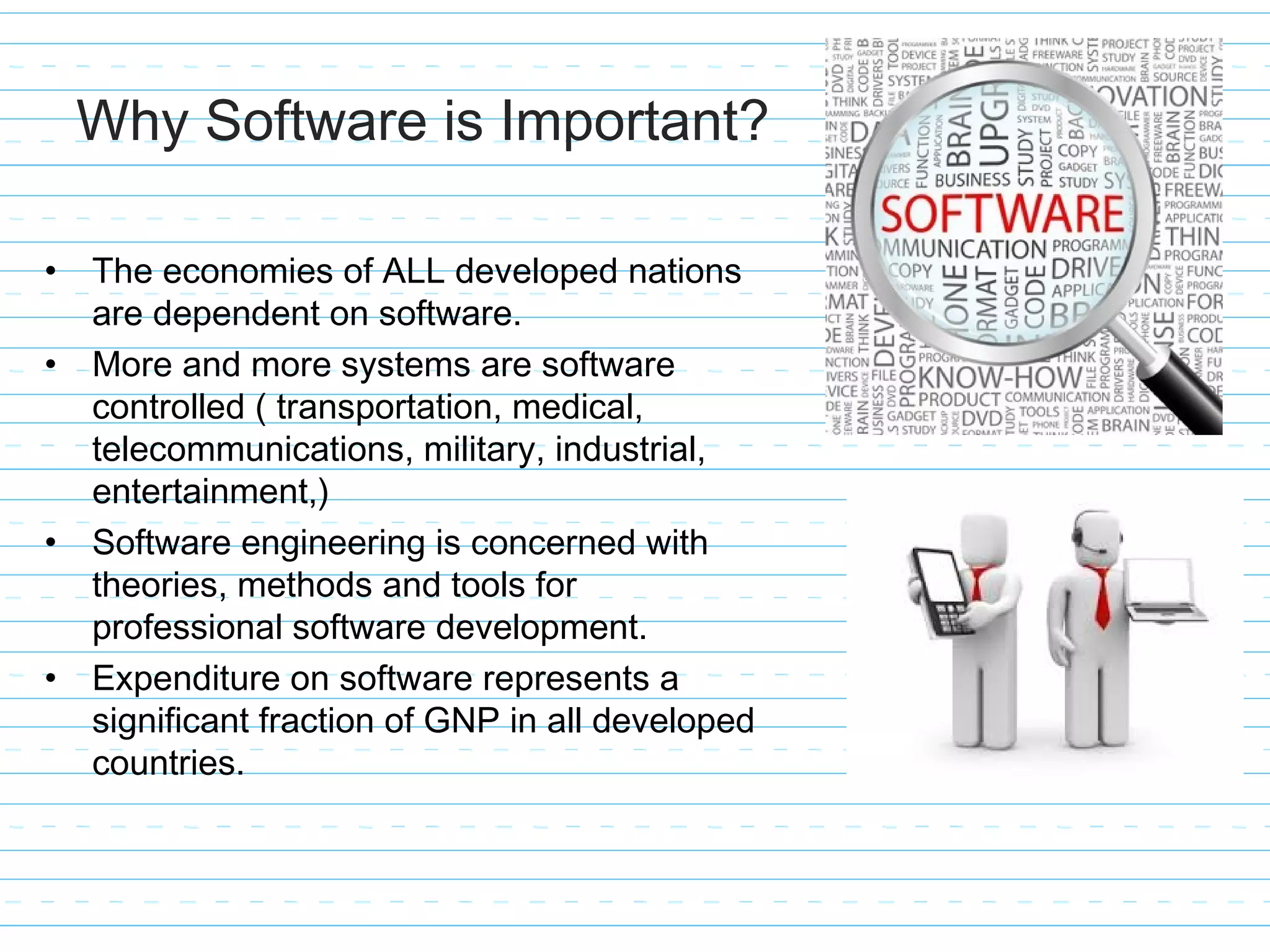 Why Software is Important?
• The economies of ALL developed nations
are dependent on software.
• More and more systems are software
controlled ( transportation, medical,
telecommunications, military, industrial,
entertainment,)
• Software engineering is concerned with
theories, methods and tools for
professional software development.
• Expenditure on software represents a
significant fraction of GNP in all developed
countries.
 