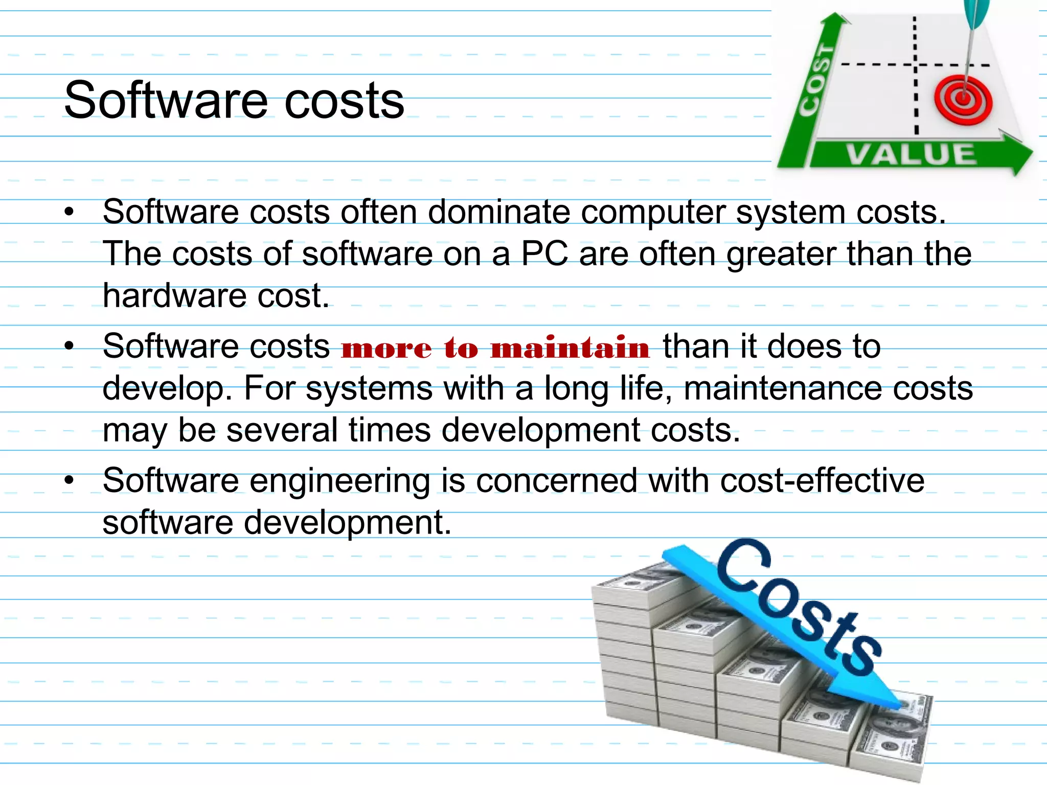 Software costs
• Software costs often dominate computer system costs.
The costs of software on a PC are often greater than the
hardware cost.
• Software costs more to maintain than it does to
develop. For systems with a long life, maintenance costs
may be several times development costs.
• Software engineering is concerned with cost-effective
software development.
 