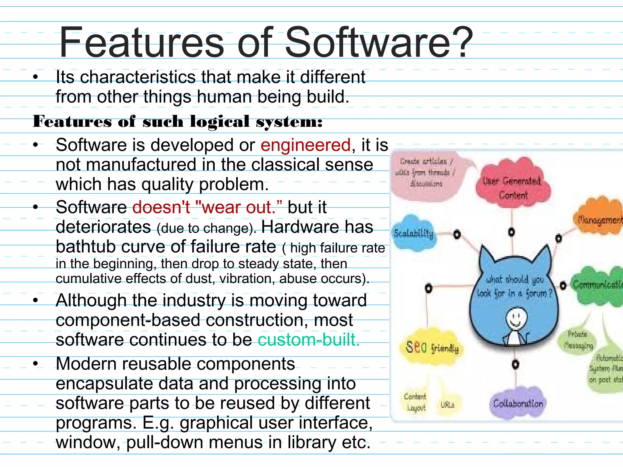 Features of Software?
• Its characteristics that make it different
from other things human being build.
Features of such logical system:
• Software is developed or engineered, it is
not manufactured in the classical sense
which has quality problem.
• Software doesn't "wear out.” but it
deteriorates (due to change). Hardware has
bathtub curve of failure rate ( high failure rate
in the beginning, then drop to steady state, then
cumulative effects of dust, vibration, abuse occurs).
• Although the industry is moving toward
component-based construction, most
software continues to be custom-built.
• Modern reusable components
encapsulate data and processing into
software parts to be reused by different
programs. E.g. graphical user interface,
window, pull-down menus in library etc.
 
