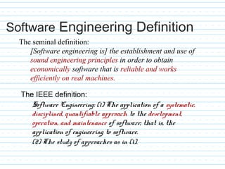 The IEEE definition:
Software Engineering: (1) The application of a systematic,
disciplined, quantifiable approach to the development,
operation, and maintenance of software; that is, the
application of engineering to software.
(2) The study of approaches as in (1).
The seminal definition:
[Software engineering is] the establishment and use of
sound engineering principles in order to obtain
economically software that is reliable and works
efficiently on real machines.
Software Engineering Definition
 