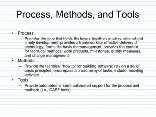 Process, Methods, and Tools
• Process
– Provides the glue that holds the layers together; enables rational and
timely development; provides a framework for effective delivery of
technology; forms the basis for management; provides the context
for technical methods, work products, milestones, quality measures,
and change management
• Methods
– Provide the technical "how to" for building software; rely on a set of
basic principles; encompass a broad array of tasks; include modeling
activities
• Tools
– Provide automated or semi-automated support for the process and
methods (i.e., CASE tools)
 