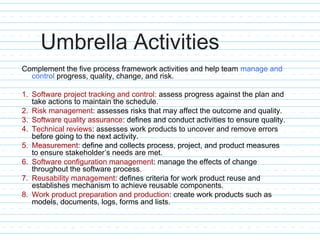 Umbrella Activities
Complement the five process framework activities and help team manage and
control progress, quality, change, and risk.
1. Software project tracking and control: assess progress against the plan and
take actions to maintain the schedule.
2. Risk management: assesses risks that may affect the outcome and quality.
3. Software quality assurance: defines and conduct activities to ensure quality.
4. Technical reviews: assesses work products to uncover and remove errors
before going to the next activity.
5. Measurement: define and collects process, project, and product measures
to ensure stakeholder’s needs are met.
6. Software configuration management: manage the effects of change
throughout the software process.
7. Reusability management: defines criteria for work product reuse and
establishes mechanism to achieve reusable components.
8. Work product preparation and production: create work products such as
models, documents, logs, forms and lists.
 