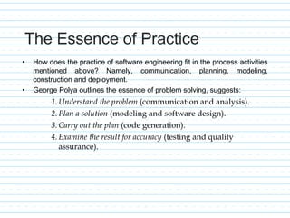 The Essence of Practice
• How does the practice of software engineering fit in the process activities
mentioned above? Namely, communication, planning, modeling,
construction and deployment.
• George Polya outlines the essence of problem solving, suggests:
1.Understand the problem (communication and analysis).
2.Plan a solution (modeling and software design).
3.Carry out the plan (code generation).
4.Examine the result for accuracy (testing and quality
assurance).
 