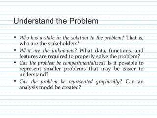Understand the Problem
• Who has a stake in the solution to the problem? That is,
who are the stakeholders?
• What are the unknowns? What data, functions, and
features are required to properly solve the problem?
• Can the problem be compartmentalized? Is it possible to
represent smaller problems that may be easier to
understand?
• Can the problem be represented graphically? Can an
analysis model be created?
 