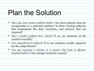Plan the Solution
• Have you seen similar problems before? Are there patterns that are
recognizable in a potential solution? Is there existing software
that implements the data, functions, and features that are
required?
• Has a similar problem been solved? If so, are elements of the
solution reusable?
• Can subproblems be defined? If so, are solutions readily apparent
for the subproblems?
• Can you represent a solution in a manner that leads to effective
implementation? Can a design model be created?
 