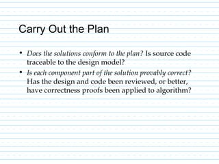 Carry Out the Plan
• Does the solutions conform to the plan? Is source code
traceable to the design model?
• Is each component part of the solution provably correct?
Has the design and code been reviewed, or better,
have correctness proofs been applied to algorithm?
 