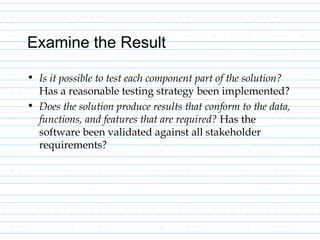 Examine the Result
• Is it possible to test each component part of the solution?
Has a reasonable testing strategy been implemented?
• Does the solution produce results that conform to the data,
functions, and features that are required? Has the
software been validated against all stakeholder
requirements?
 