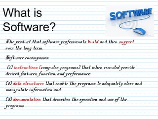 What is
Software?
The product that software professionals build and then support
over the long term.
Software encompasses:
(1) instructions (computer programs) that when executed provide
desired features, function, and performance;
(2) data structures that enable the programs to adequately store and
manipulate information and
(3) documentation that describes the operation and use of the
programs.
 