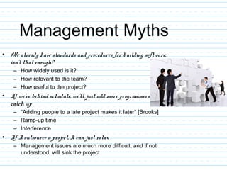 Management Myths
• We already have standards and procedures for building software;
isn’t that enough?
– How widely used is it?
– How relevant to the team?
– How useful to the project?
• If we’re behind schedule, we’ll just add more programmers to
catch up
– “Adding people to a late project makes it later” [Brooks]
– Ramp-up time
– Interference
• If I outsource a project, I can just relax
– Management issues are much more difficult, and if not
understood, will sink the project
 