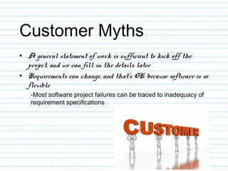 Customer Myths
• A general statement of work is sufficient to kick off the
project, and we can fill in the details later
• Requirements can change, and that’s OK because software is so
flexible
-Most software project failures can be traced to inadequacy of
requirement specifications
 