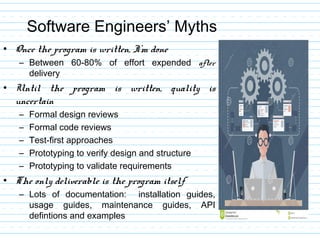 Software Engineers’ Myths
• Once the program is written, I’m done
– Between 60-80% of effort expended after
delivery
• Until the program is written, quality is
uncertain
– Formal design reviews
– Formal code reviews
– Test-first approaches
– Prototyping to verify design and structure
– Prototyping to validate requirements
• The only deliverable is the program itself
– Lots of documentation: installation guides,
usage guides, maintenance guides, API
defintions and examples
 