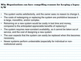 Why Organizations can have compelling reasons for keeping a legacy
S/W
• The system works satisfactorily, and the owner sees no reason to change it.
• The costs of redesigning or replacing the system are prohibitive because it
is large, monolithic, and/or complex.
• Retraining on a new system would be costly in lost time and money,
compared to the anticipated appreciable benefits of replacing it
• The system requires near-constant availability, so it cannot be taken out of
service, and the cost of designing a new system
• The user expects that the system can easily be replaced when this becomes
necessary.
• Newer systems perform undesirable (especially for individual or non-
institutional users)
 