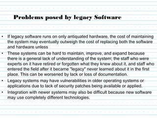 Problems posed by legacy Software
• If legacy software runs on only antiquated hardware, the cost of maintaining
the system may eventually outweigh the cost of replacing both the software
and hardware unless
• These systems can be hard to maintain, improve, and expand because
there is a general lack of understanding of the system; the staff who were
experts on it have retired or forgotten what they knew about it, and staff who
entered the field after it became "legacy" never learned about it in the first
place. This can be worsened by lack or loss of documentation.
• Legacy systems may have vulnerabilities in older operating systems or
applications due to lack of security patches being available or applied.
• Integration with newer systems may also be difficult because new software
may use completely different technologies.
 