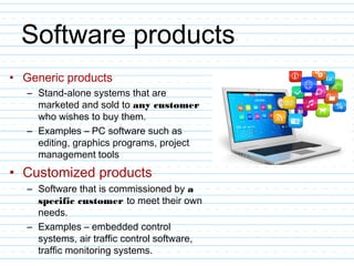 Software products
• Generic products
– Stand-alone systems that are
marketed and sold to any customer
who wishes to buy them.
– Examples – PC software such as
editing, graphics programs, project
management tools
• Customized products
– Software that is commissioned by a
specific customer to meet their own
needs.
– Examples – embedded control
systems, air traffic control software,
traffic monitoring systems.
 