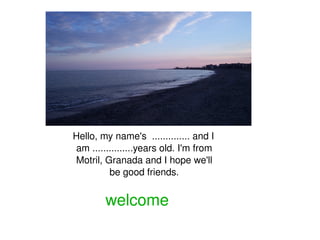 Hello, my name's  .............. and I  am ...............years old. I'm from   Motril, Granada and I hope we'll  be good friends. welcome 