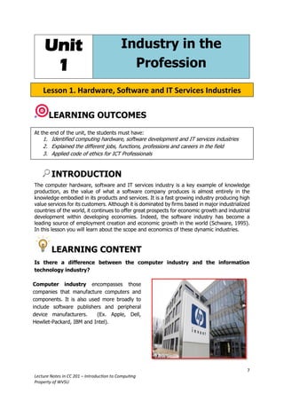 7
Lecture Notes in CC 201 – Introduction to Computing
Property of WVSU
Unit
1
Industry in the
Profession
LEARNING OUTCOMES
INTRODUCTION
The computer hardware, software and IT services industry is a key example of knowledge
production, as the value of what a software company produces is almost entirely in the
knowledge embodied in its products and services. It is a fast growing industry producing high
value services for its customers. Although it is dominated by firms based in major industrialized
countries of the world, it continues to offer great prospects for economic growth and industrial
development within developing economies. Indeed, the software industry has become a
leading source of employment creation and economic growth in the world (Schware, 1995).
In this lesson you will learn about the scope and economics of these dynamic industries.
LEARNING CONTENT
Is there a difference between the computer industry and the information
technology industry?
At the end of the unit, the students must have:
1. Identified computing hardware, software development and IT services industries
2. Explained the different jobs, functions, professions and careers in the field
3. Applied code of ethics for ICT Professionals
Lesson 1. Hardware, Software and IT Services Industries
Computer industry encompasses those
companies that manufacture computers and
components. It is also used more broadly to
include software publishers and peripheral
device manufacturers. (Ex. Apple, Dell,
Hewllet-Packard, IBM and Intel).
 