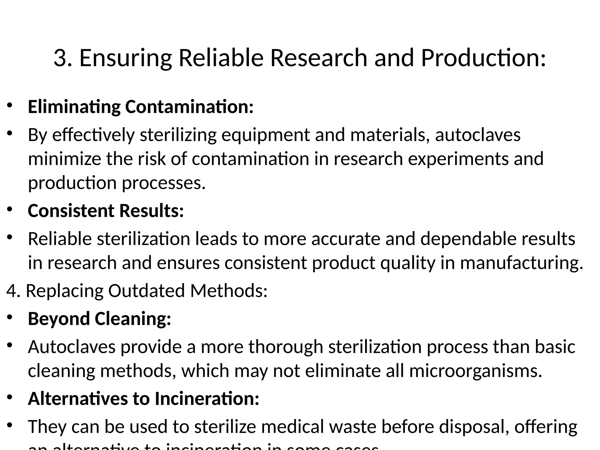 3. Ensuring Reliable Research and Production:
• Eliminating Contamination:
• By effectively sterilizing equipment and materials, autoclaves
minimize the risk of contamination in research experiments and
production processes.
• Consistent Results:
• Reliable sterilization leads to more accurate and dependable results
in research and ensures consistent product quality in manufacturing.
4. Replacing Outdated Methods:
• Beyond Cleaning:
• Autoclaves provide a more thorough sterilization process than basic
cleaning methods, which may not eliminate all microorganisms.
• Alternatives to Incineration:
• They can be used to sterilize medical waste before disposal, offering
 