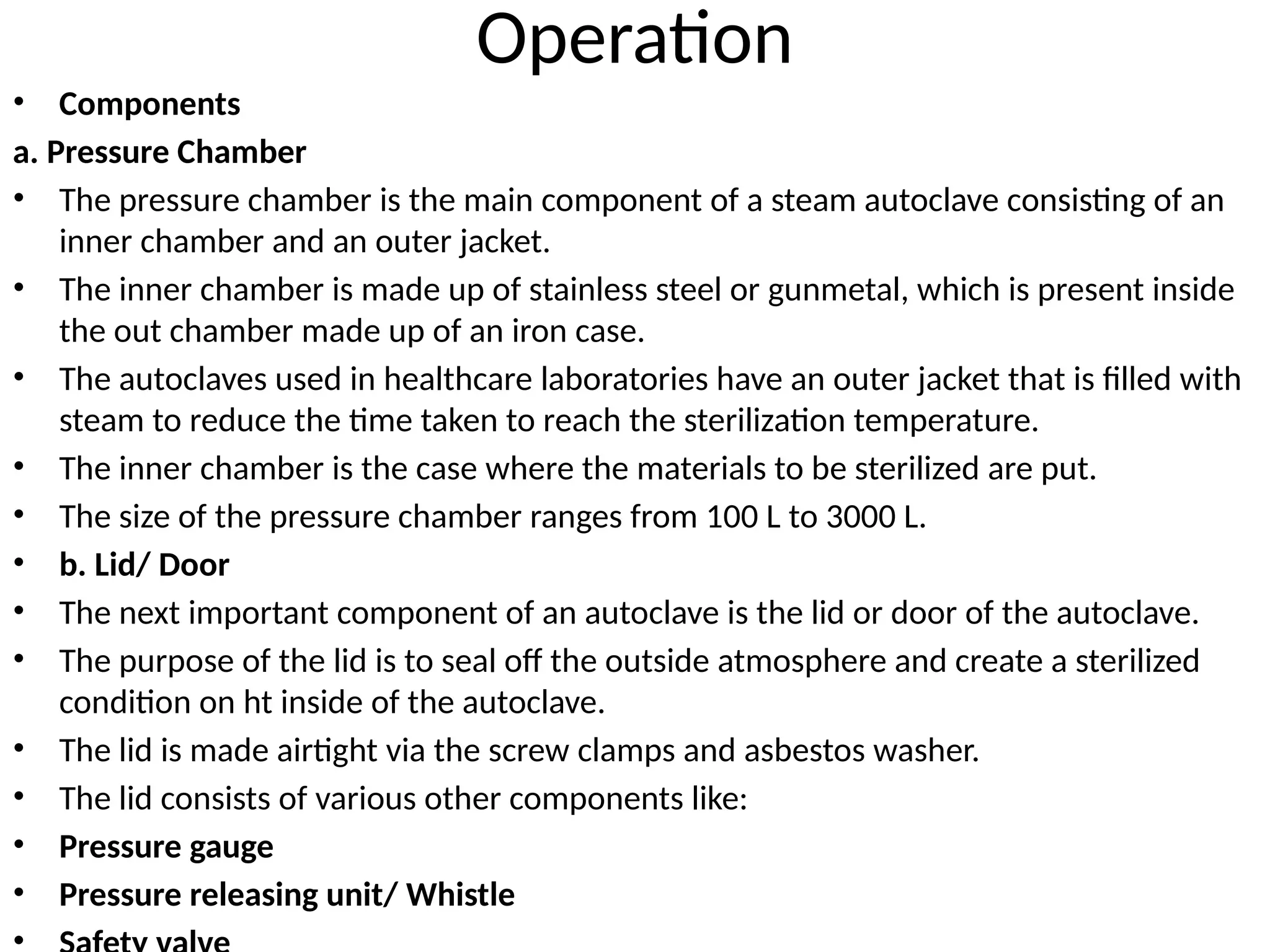 Operation
• Components
a. Pressure Chamber
• The pressure chamber is the main component of a steam autoclave consisting of an
inner chamber and an outer jacket.
• The inner chamber is made up of stainless steel or gunmetal, which is present inside
the out chamber made up of an iron case.
• The autoclaves used in healthcare laboratories have an outer jacket that is filled with
steam to reduce the time taken to reach the sterilization temperature.
• The inner chamber is the case where the materials to be sterilized are put.
• The size of the pressure chamber ranges from 100 L to 3000 L.
• b. Lid/ Door
• The next important component of an autoclave is the lid or door of the autoclave.
• The purpose of the lid is to seal off the outside atmosphere and create a sterilized
condition on ht inside of the autoclave.
• The lid is made airtight via the screw clamps and asbestos washer.
• The lid consists of various other components like:
• Pressure gauge
• Pressure releasing unit/ Whistle
•
 