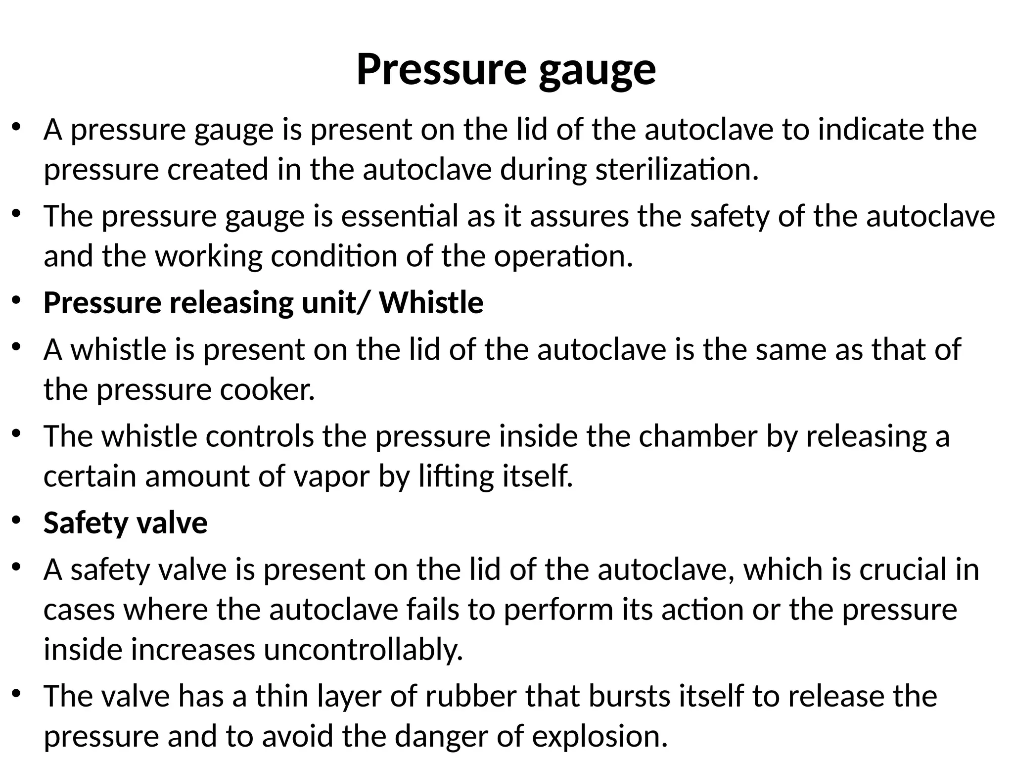 Pressure gauge
• A pressure gauge is present on the lid of the autoclave to indicate the
pressure created in the autoclave during sterilization.
• The pressure gauge is essential as it assures the safety of the autoclave
and the working condition of the operation.
• Pressure releasing unit/ Whistle
• A whistle is present on the lid of the autoclave is the same as that of
the pressure cooker.
• The whistle controls the pressure inside the chamber by releasing a
certain amount of vapor by lifting itself.
• Safety valve
• A safety valve is present on the lid of the autoclave, which is crucial in
cases where the autoclave fails to perform its action or the pressure
inside increases uncontrollably.
• The valve has a thin layer of rubber that bursts itself to release the
pressure and to avoid the danger of explosion.
 