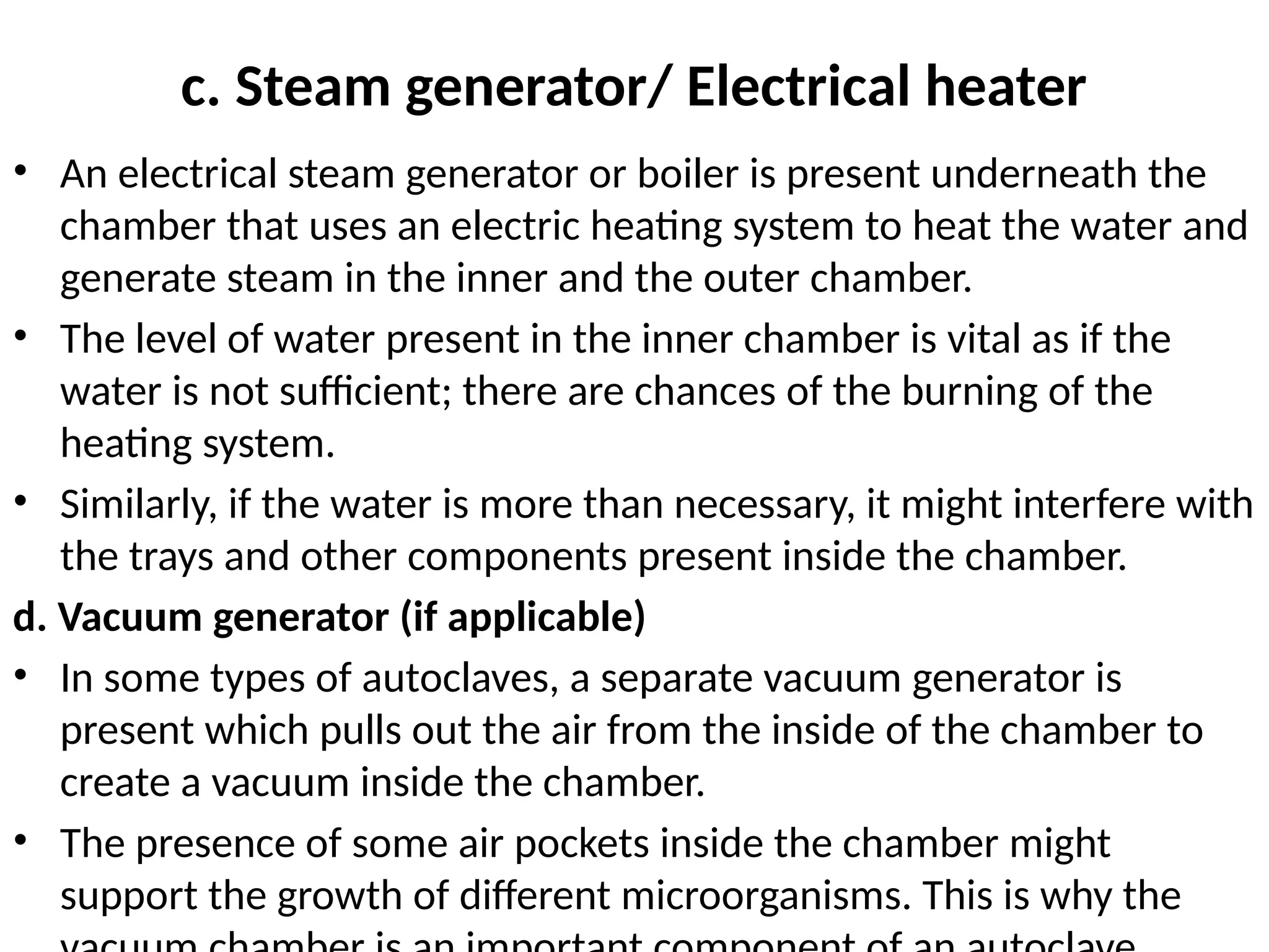 c. Steam generator/ Electrical heater
• An electrical steam generator or boiler is present underneath the
chamber that uses an electric heating system to heat the water and
generate steam in the inner and the outer chamber.
• The level of water present in the inner chamber is vital as if the
water is not sufficient; there are chances of the burning of the
heating system.
• Similarly, if the water is more than necessary, it might interfere with
the trays and other components present inside the chamber.
d. Vacuum generator (if applicable)
• In some types of autoclaves, a separate vacuum generator is
present which pulls out the air from the inside of the chamber to
create a vacuum inside the chamber.
• The presence of some air pockets inside the chamber might
support the growth of different microorganisms. This is why the
 