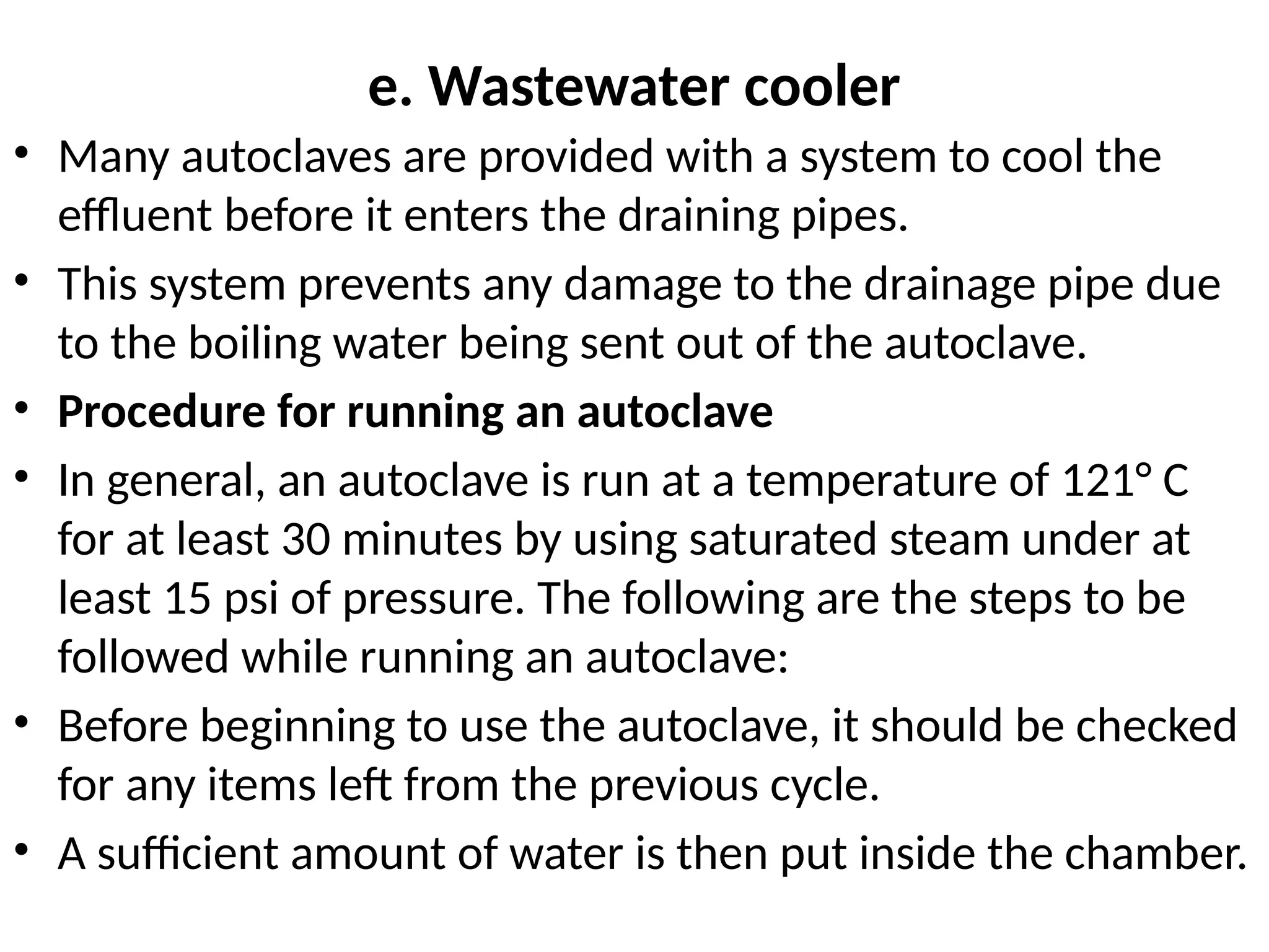 e. Wastewater cooler
• Many autoclaves are provided with a system to cool the
effluent before it enters the draining pipes.
• This system prevents any damage to the drainage pipe due
to the boiling water being sent out of the autoclave.
• Procedure for running an autoclave
• In general, an autoclave is run at a temperature of 121° C
for at least 30 minutes by using saturated steam under at
least 15 psi of pressure. The following are the steps to be
followed while running an autoclave:
• Before beginning to use the autoclave, it should be checked
for any items left from the previous cycle.
• A sufficient amount of water is then put inside the chamber.
 