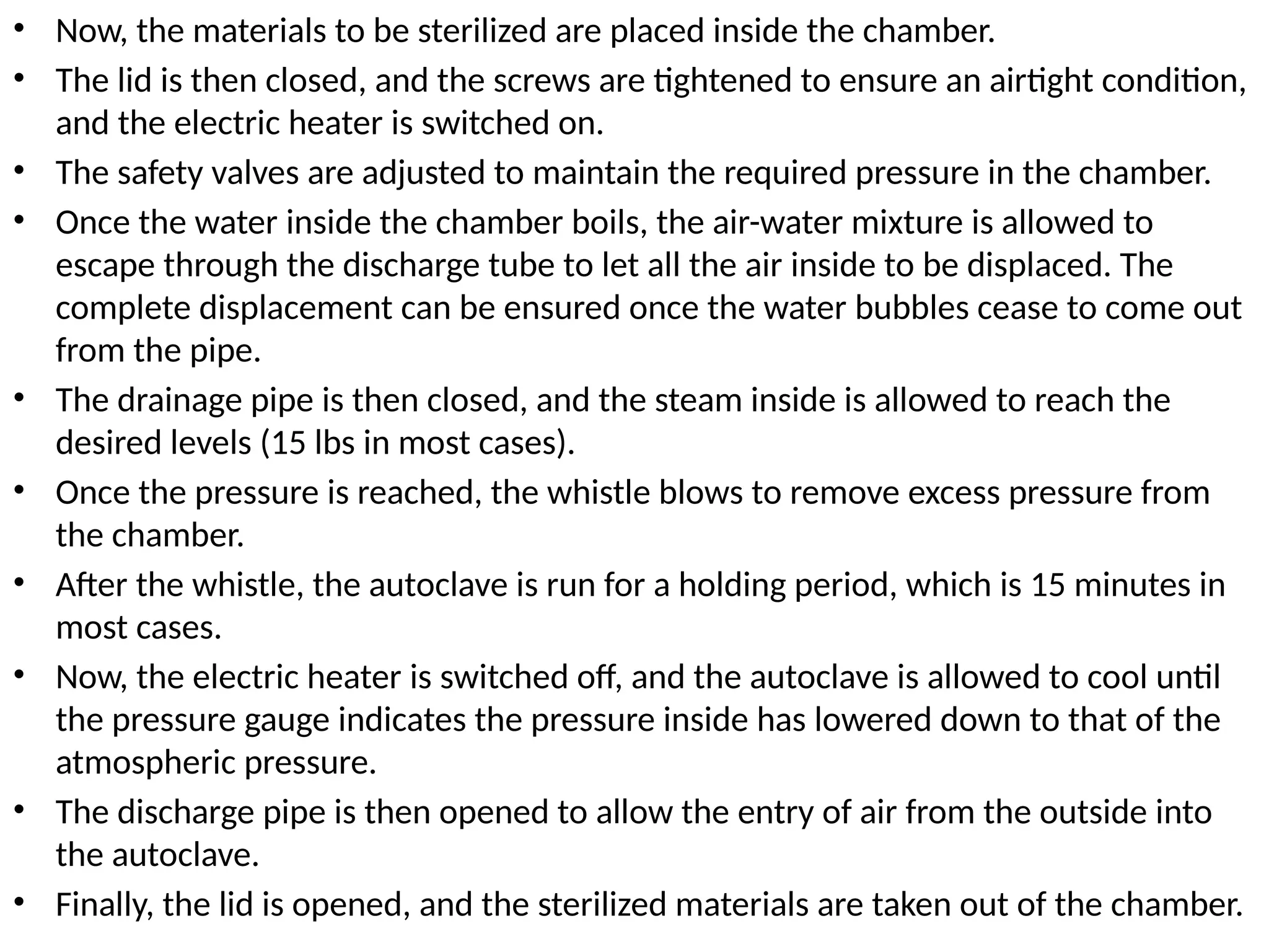 • Now, the materials to be sterilized are placed inside the chamber.
• The lid is then closed, and the screws are tightened to ensure an airtight condition,
and the electric heater is switched on.
• The safety valves are adjusted to maintain the required pressure in the chamber.
• Once the water inside the chamber boils, the air-water mixture is allowed to
escape through the discharge tube to let all the air inside to be displaced. The
complete displacement can be ensured once the water bubbles cease to come out
from the pipe.
• The drainage pipe is then closed, and the steam inside is allowed to reach the
desired levels (15 lbs in most cases).
• Once the pressure is reached, the whistle blows to remove excess pressure from
the chamber.
• After the whistle, the autoclave is run for a holding period, which is 15 minutes in
most cases.
• Now, the electric heater is switched off, and the autoclave is allowed to cool until
the pressure gauge indicates the pressure inside has lowered down to that of the
atmospheric pressure.
• The discharge pipe is then opened to allow the entry of air from the outside into
the autoclave.
• Finally, the lid is opened, and the sterilized materials are taken out of the chamber.
 