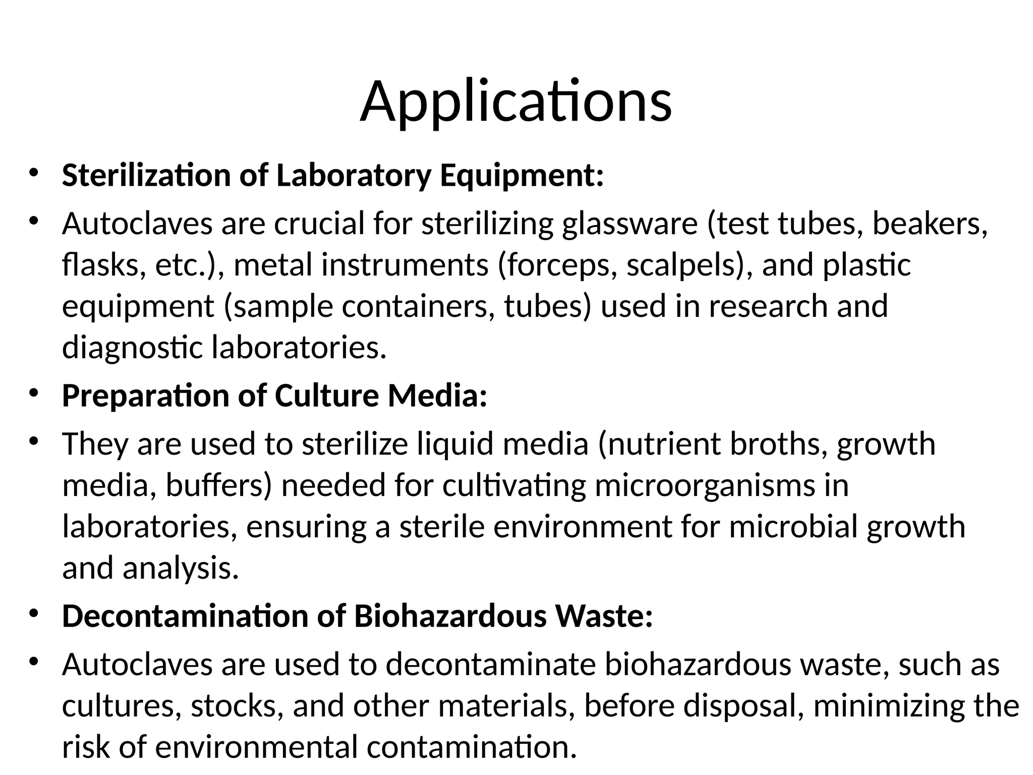 Applications
• Sterilization of Laboratory Equipment:
• Autoclaves are crucial for sterilizing glassware (test tubes, beakers,
flasks, etc.), metal instruments (forceps, scalpels), and plastic
equipment (sample containers, tubes) used in research and
diagnostic laboratories.
• Preparation of Culture Media:
• They are used to sterilize liquid media (nutrient broths, growth
media, buffers) needed for cultivating microorganisms in
laboratories, ensuring a sterile environment for microbial growth
and analysis.
• Decontamination of Biohazardous Waste:
• Autoclaves are used to decontaminate biohazardous waste, such as
cultures, stocks, and other materials, before disposal, minimizing the
risk of environmental contamination.
 