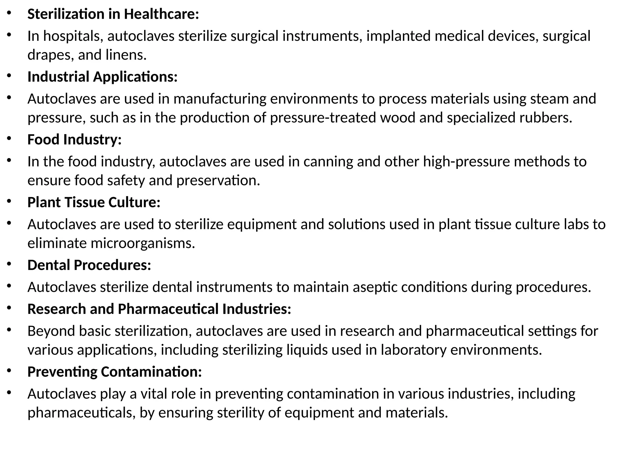 • Sterilization in Healthcare:
• In hospitals, autoclaves sterilize surgical instruments, implanted medical devices, surgical
drapes, and linens.
• Industrial Applications:
• Autoclaves are used in manufacturing environments to process materials using steam and
pressure, such as in the production of pressure-treated wood and specialized rubbers.
• Food Industry:
• In the food industry, autoclaves are used in canning and other high-pressure methods to
ensure food safety and preservation.
• Plant Tissue Culture:
• Autoclaves are used to sterilize equipment and solutions used in plant tissue culture labs to
eliminate microorganisms.
• Dental Procedures:
• Autoclaves sterilize dental instruments to maintain aseptic conditions during procedures.
• Research and Pharmaceutical Industries:
• Beyond basic sterilization, autoclaves are used in research and pharmaceutical settings for
various applications, including sterilizing liquids used in laboratory environments.
• Preventing Contamination:
• Autoclaves play a vital role in preventing contamination in various industries, including
pharmaceuticals, by ensuring sterility of equipment and materials.
 