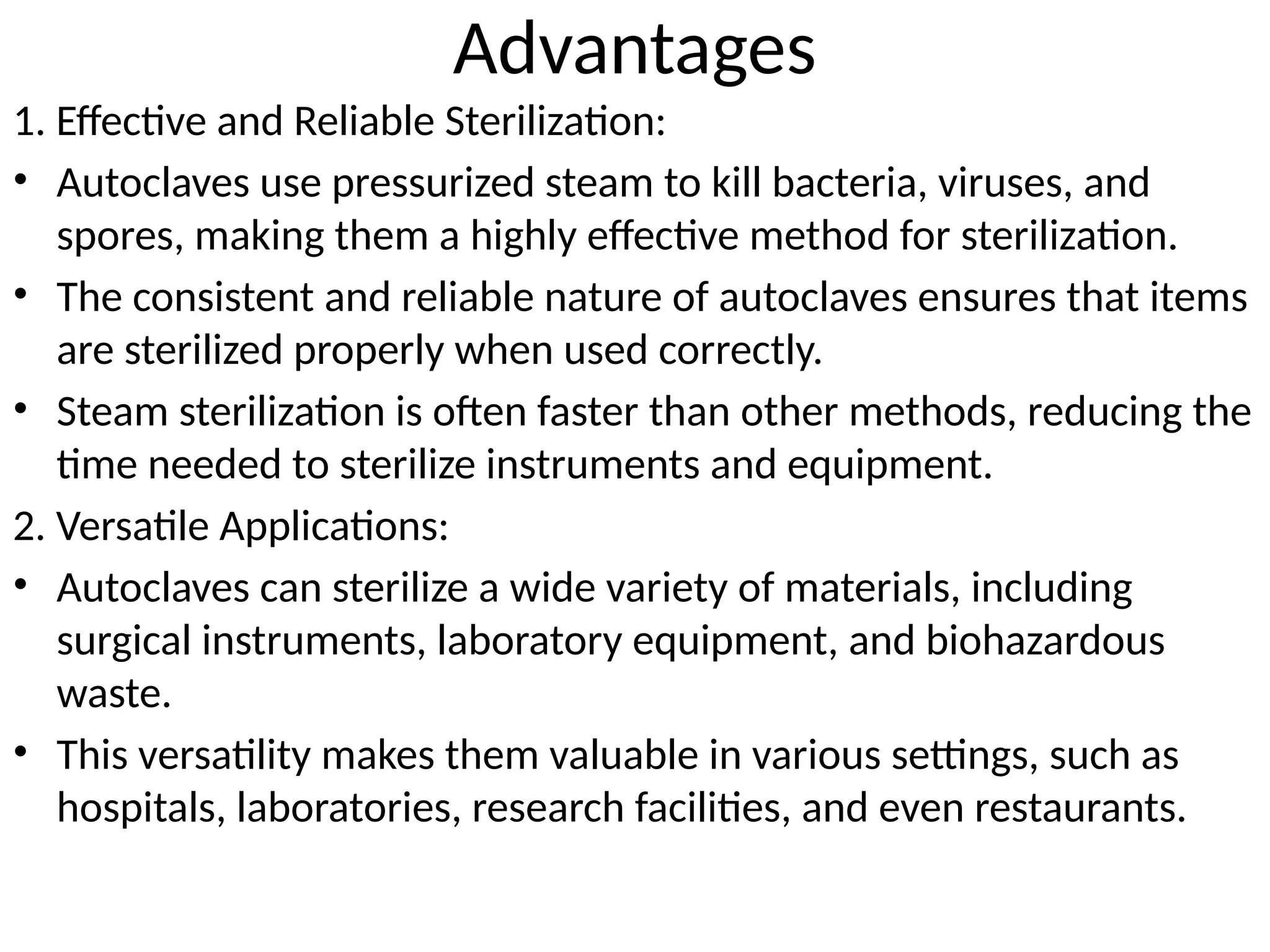 Advantages
1. Effective and Reliable Sterilization:
• Autoclaves use pressurized steam to kill bacteria, viruses, and
spores, making them a highly effective method for sterilization.
• The consistent and reliable nature of autoclaves ensures that items
are sterilized properly when used correctly.
• Steam sterilization is often faster than other methods, reducing the
time needed to sterilize instruments and equipment.
2. Versatile Applications:
• Autoclaves can sterilize a wide variety of materials, including
surgical instruments, laboratory equipment, and biohazardous
waste.
• This versatility makes them valuable in various settings, such as
hospitals, laboratories, research facilities, and even restaurants.
 