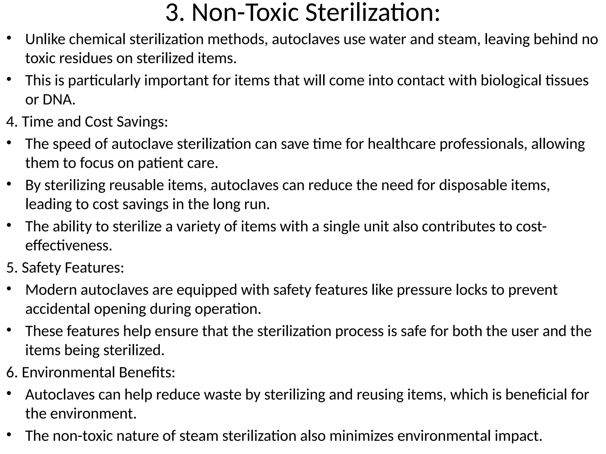 3. Non-Toxic Sterilization:
• Unlike chemical sterilization methods, autoclaves use water and steam, leaving behind no
toxic residues on sterilized items.
• This is particularly important for items that will come into contact with biological tissues
or DNA.
4. Time and Cost Savings:
• The speed of autoclave sterilization can save time for healthcare professionals, allowing
them to focus on patient care.
• By sterilizing reusable items, autoclaves can reduce the need for disposable items,
leading to cost savings in the long run.
• The ability to sterilize a variety of items with a single unit also contributes to cost-
effectiveness.
5. Safety Features:
• Modern autoclaves are equipped with safety features like pressure locks to prevent
accidental opening during operation.
• These features help ensure that the sterilization process is safe for both the user and the
items being sterilized.
6. Environmental Benefits:
• Autoclaves can help reduce waste by sterilizing and reusing items, which is beneficial for
the environment.
• The non-toxic nature of steam sterilization also minimizes environmental impact.
 