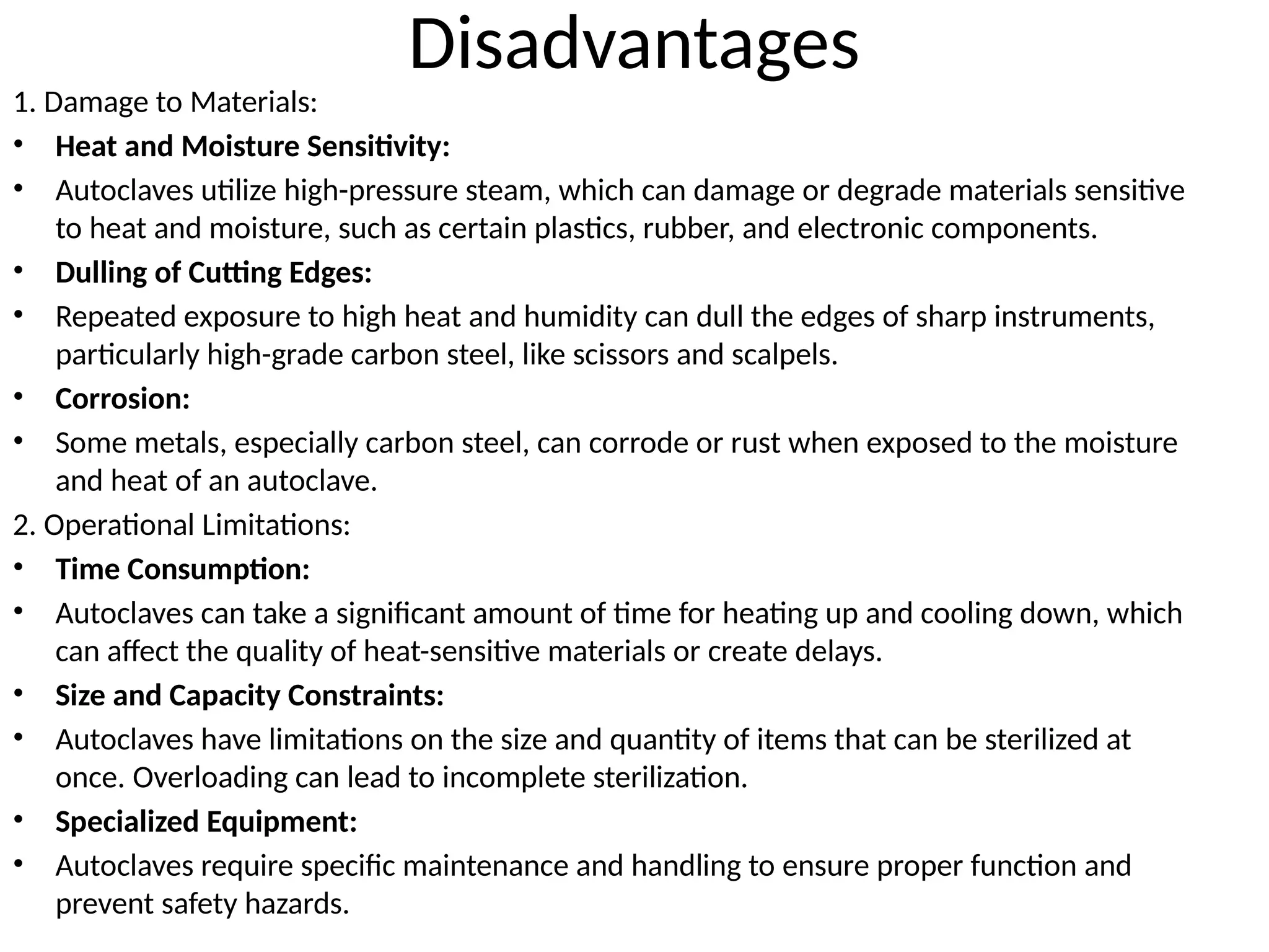 Disadvantages
1. Damage to Materials:
• Heat and Moisture Sensitivity:
• Autoclaves utilize high-pressure steam, which can damage or degrade materials sensitive
to heat and moisture, such as certain plastics, rubber, and electronic components.
• Dulling of Cutting Edges:
• Repeated exposure to high heat and humidity can dull the edges of sharp instruments,
particularly high-grade carbon steel, like scissors and scalpels.
• Corrosion:
• Some metals, especially carbon steel, can corrode or rust when exposed to the moisture
and heat of an autoclave.
2. Operational Limitations:
• Time Consumption:
• Autoclaves can take a significant amount of time for heating up and cooling down, which
can affect the quality of heat-sensitive materials or create delays.
• Size and Capacity Constraints:
• Autoclaves have limitations on the size and quantity of items that can be sterilized at
once. Overloading can lead to incomplete sterilization.
• Specialized Equipment:
• Autoclaves require specific maintenance and handling to ensure proper function and
prevent safety hazards.
 