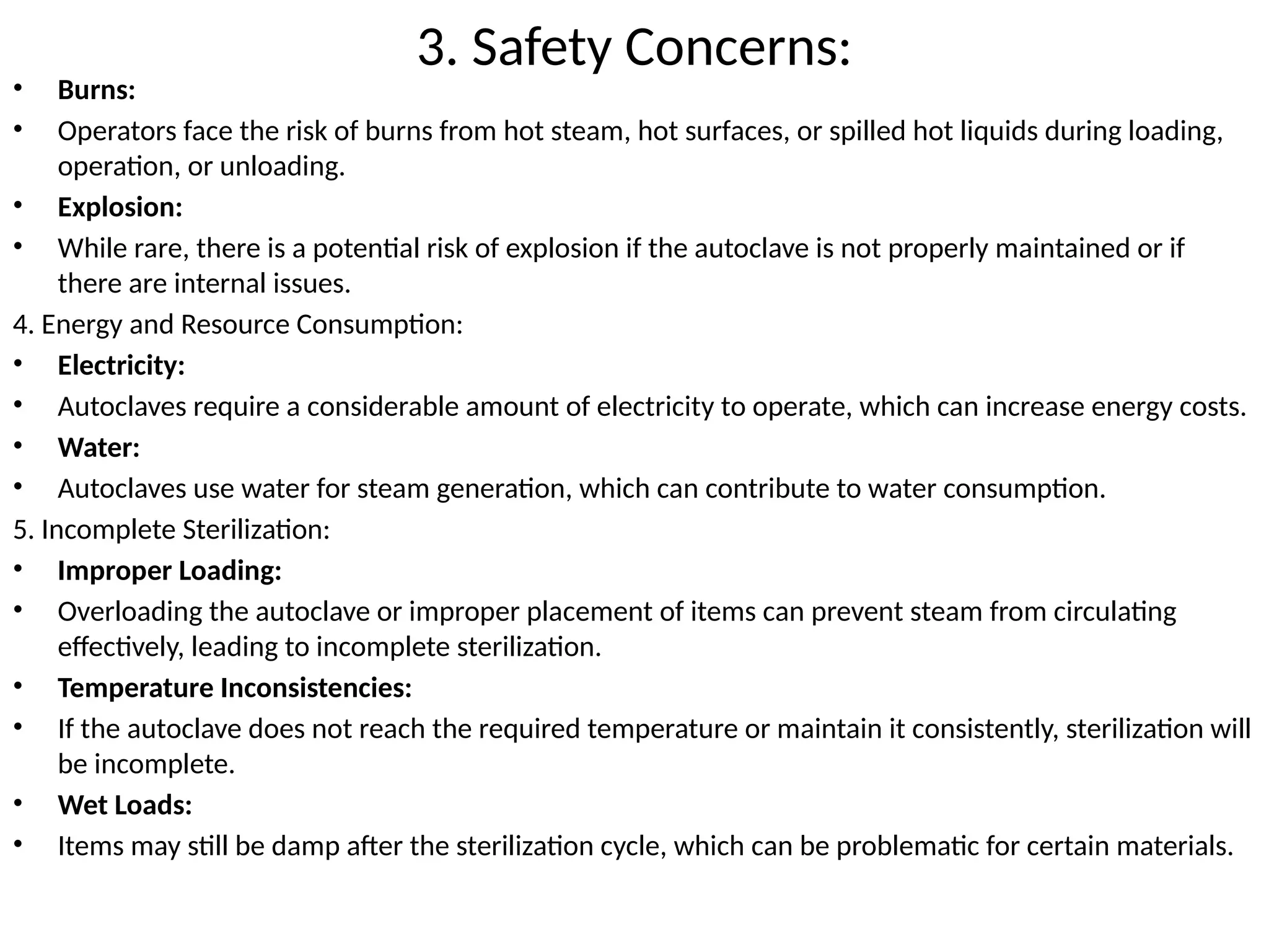 3. Safety Concerns:
• Burns:
• Operators face the risk of burns from hot steam, hot surfaces, or spilled hot liquids during loading,
operation, or unloading.
• Explosion:
• While rare, there is a potential risk of explosion if the autoclave is not properly maintained or if
there are internal issues.
4. Energy and Resource Consumption:
• Electricity:
• Autoclaves require a considerable amount of electricity to operate, which can increase energy costs.
• Water:
• Autoclaves use water for steam generation, which can contribute to water consumption.
5. Incomplete Sterilization:
• Improper Loading:
• Overloading the autoclave or improper placement of items can prevent steam from circulating
effectively, leading to incomplete sterilization.
• Temperature Inconsistencies:
• If the autoclave does not reach the required temperature or maintain it consistently, sterilization will
be incomplete.
• Wet Loads:
• Items may still be damp after the sterilization cycle, which can be problematic for certain materials.
 