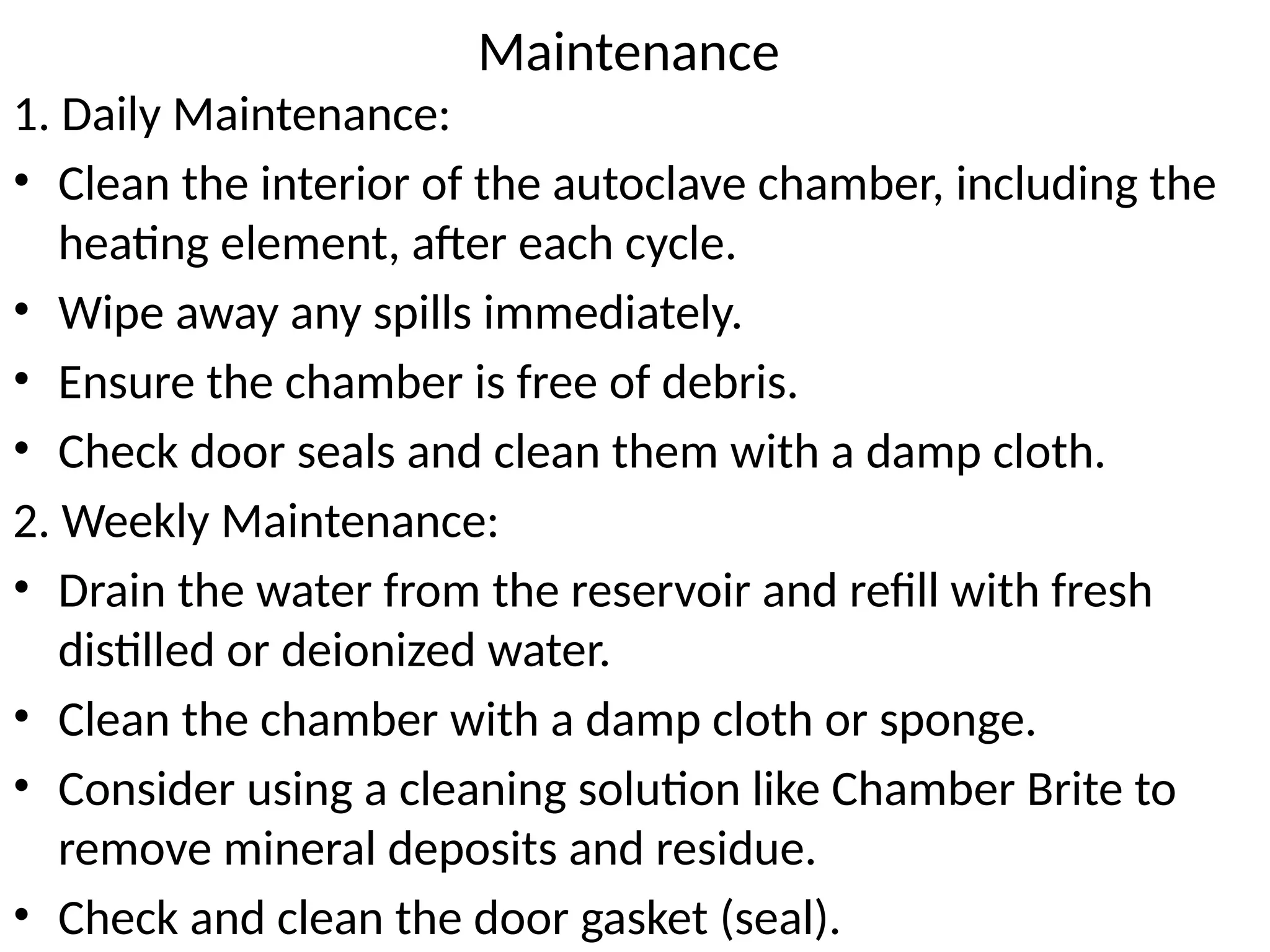 Maintenance
1. Daily Maintenance:
• Clean the interior of the autoclave chamber, including the
heating element, after each cycle.
• Wipe away any spills immediately.
• Ensure the chamber is free of debris.
• Check door seals and clean them with a damp cloth.
2. Weekly Maintenance:
• Drain the water from the reservoir and refill with fresh
distilled or deionized water.
• Clean the chamber with a damp cloth or sponge.
• Consider using a cleaning solution like Chamber Brite to
remove mineral deposits and residue.
• Check and clean the door gasket (seal).
 