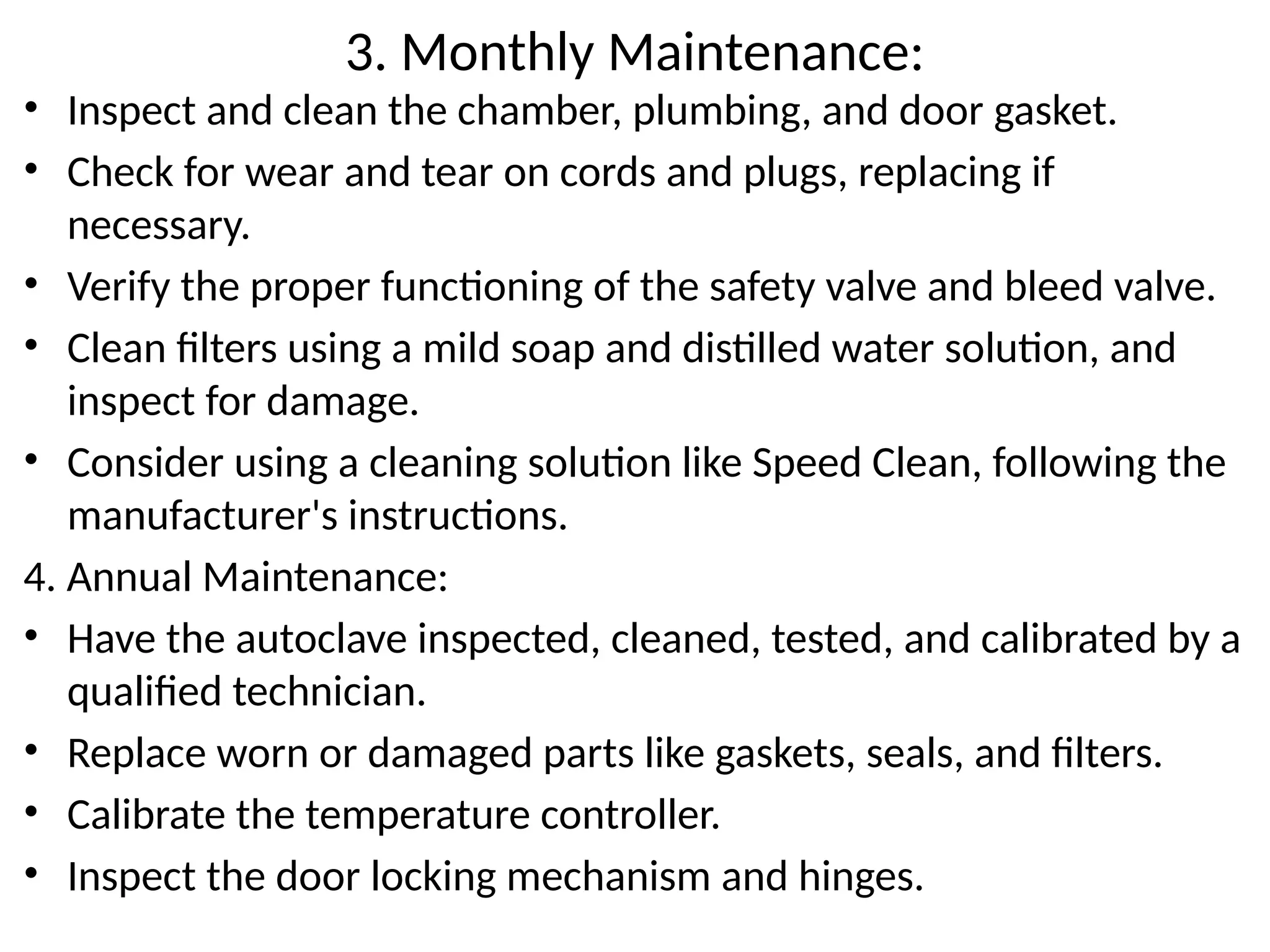3. Monthly Maintenance:
• Inspect and clean the chamber, plumbing, and door gasket.
• Check for wear and tear on cords and plugs, replacing if
necessary.
• Verify the proper functioning of the safety valve and bleed valve.
• Clean filters using a mild soap and distilled water solution, and
inspect for damage.
• Consider using a cleaning solution like Speed Clean, following the
manufacturer's instructions.
4. Annual Maintenance:
• Have the autoclave inspected, cleaned, tested, and calibrated by a
qualified technician.
• Replace worn or damaged parts like gaskets, seals, and filters.
• Calibrate the temperature controller.
• Inspect the door locking mechanism and hinges.
 