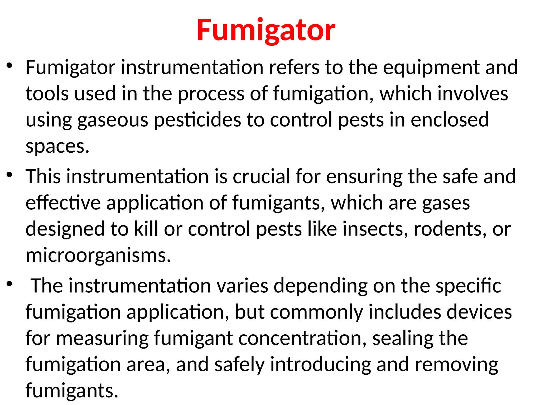Fumigator
• Fumigator instrumentation refers to the equipment and
tools used in the process of fumigation, which involves
using gaseous pesticides to control pests in enclosed
spaces.
• This instrumentation is crucial for ensuring the safe and
effective application of fumigants, which are gases
designed to kill or control pests like insects, rodents, or
microorganisms.
• The instrumentation varies depending on the specific
fumigation application, but commonly includes devices
for measuring fumigant concentration, sealing the
fumigation area, and safely introducing and removing
fumigants.
 