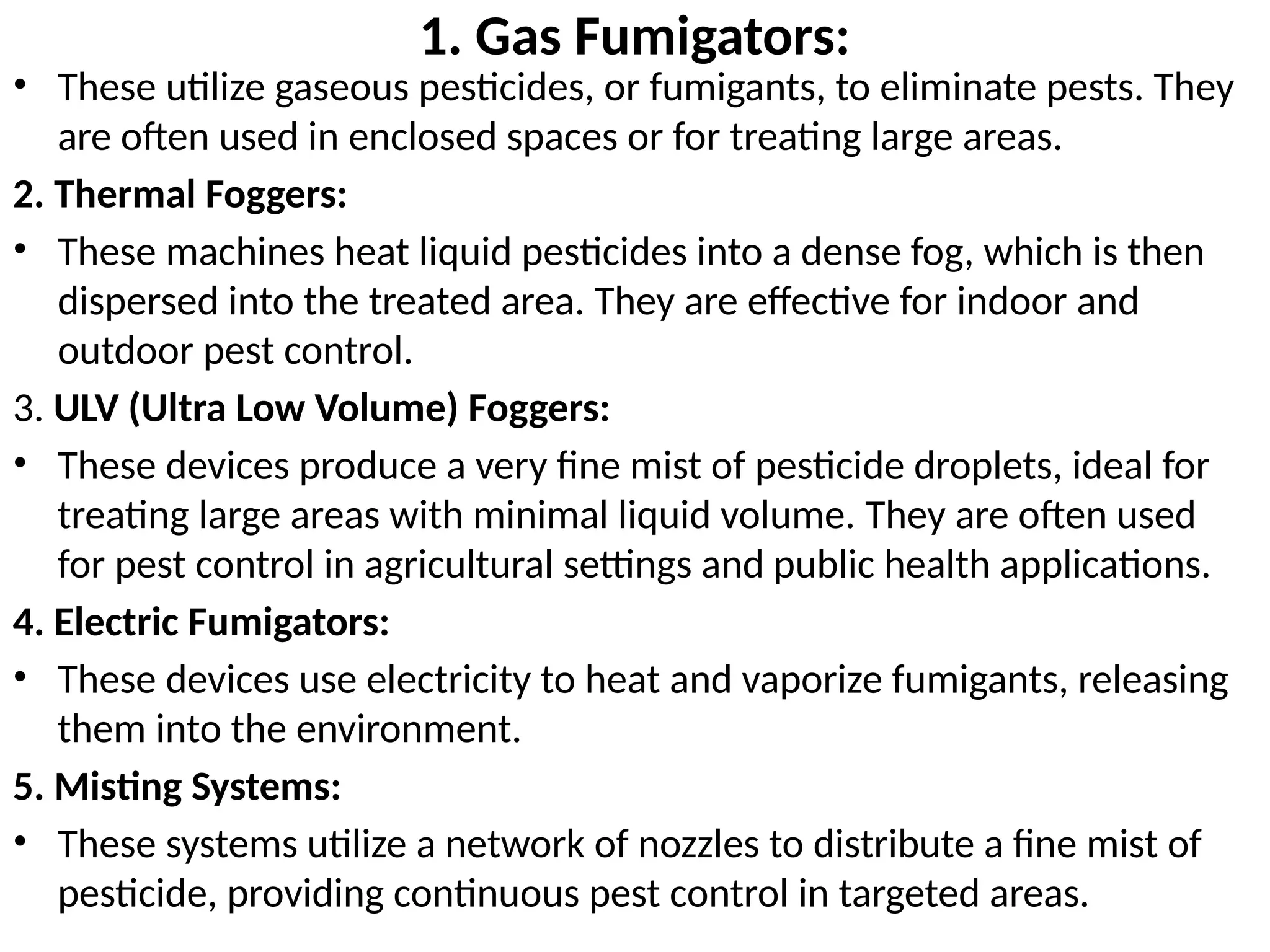 1. Gas Fumigators:
• These utilize gaseous pesticides, or fumigants, to eliminate pests. They
are often used in enclosed spaces or for treating large areas.
2. Thermal Foggers:
• These machines heat liquid pesticides into a dense fog, which is then
dispersed into the treated area. They are effective for indoor and
outdoor pest control.
3. ULV (Ultra Low Volume) Foggers:
• These devices produce a very fine mist of pesticide droplets, ideal for
treating large areas with minimal liquid volume. They are often used
for pest control in agricultural settings and public health applications.
4. Electric Fumigators:
• These devices use electricity to heat and vaporize fumigants, releasing
them into the environment.
5. Misting Systems:
• These systems utilize a network of nozzles to distribute a fine mist of
pesticide, providing continuous pest control in targeted areas.
 