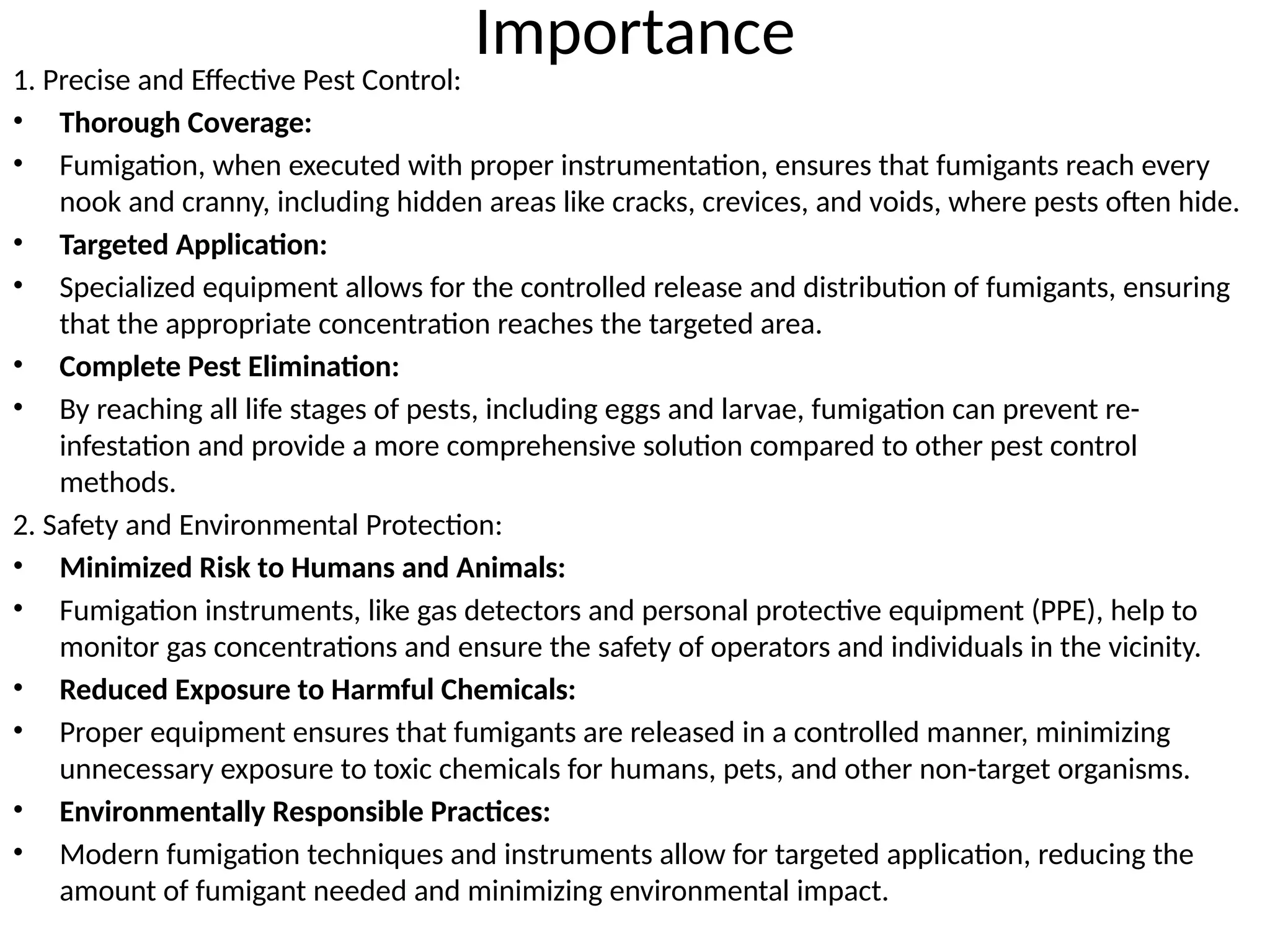 Importance
1. Precise and Effective Pest Control:
• Thorough Coverage:
• Fumigation, when executed with proper instrumentation, ensures that fumigants reach every
nook and cranny, including hidden areas like cracks, crevices, and voids, where pests often hide.
• Targeted Application:
• Specialized equipment allows for the controlled release and distribution of fumigants, ensuring
that the appropriate concentration reaches the targeted area.
• Complete Pest Elimination:
• By reaching all life stages of pests, including eggs and larvae, fumigation can prevent re-
infestation and provide a more comprehensive solution compared to other pest control
methods.
2. Safety and Environmental Protection:
• Minimized Risk to Humans and Animals:
• Fumigation instruments, like gas detectors and personal protective equipment (PPE), help to
monitor gas concentrations and ensure the safety of operators and individuals in the vicinity.
• Reduced Exposure to Harmful Chemicals:
• Proper equipment ensures that fumigants are released in a controlled manner, minimizing
unnecessary exposure to toxic chemicals for humans, pets, and other non-target organisms.
• Environmentally Responsible Practices:
• Modern fumigation techniques and instruments allow for targeted application, reducing the
amount of fumigant needed and minimizing environmental impact.
 