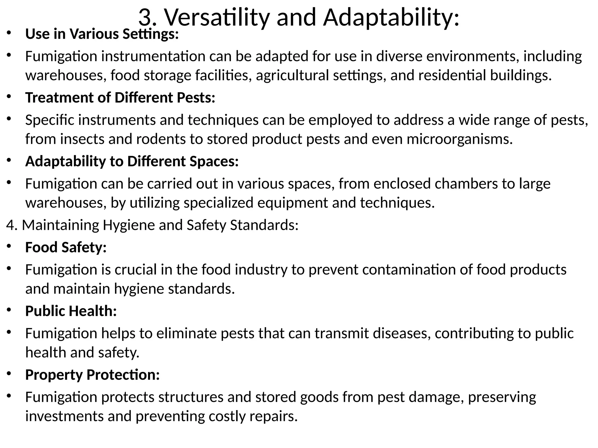 3. Versatility and Adaptability:
• Use in Various Settings:
• Fumigation instrumentation can be adapted for use in diverse environments, including
warehouses, food storage facilities, agricultural settings, and residential buildings.
• Treatment of Different Pests:
• Specific instruments and techniques can be employed to address a wide range of pests,
from insects and rodents to stored product pests and even microorganisms.
• Adaptability to Different Spaces:
• Fumigation can be carried out in various spaces, from enclosed chambers to large
warehouses, by utilizing specialized equipment and techniques.
4. Maintaining Hygiene and Safety Standards:
• Food Safety:
• Fumigation is crucial in the food industry to prevent contamination of food products
and maintain hygiene standards.
• Public Health:
• Fumigation helps to eliminate pests that can transmit diseases, contributing to public
health and safety.
• Property Protection:
• Fumigation protects structures and stored goods from pest damage, preserving
investments and preventing costly repairs.
 