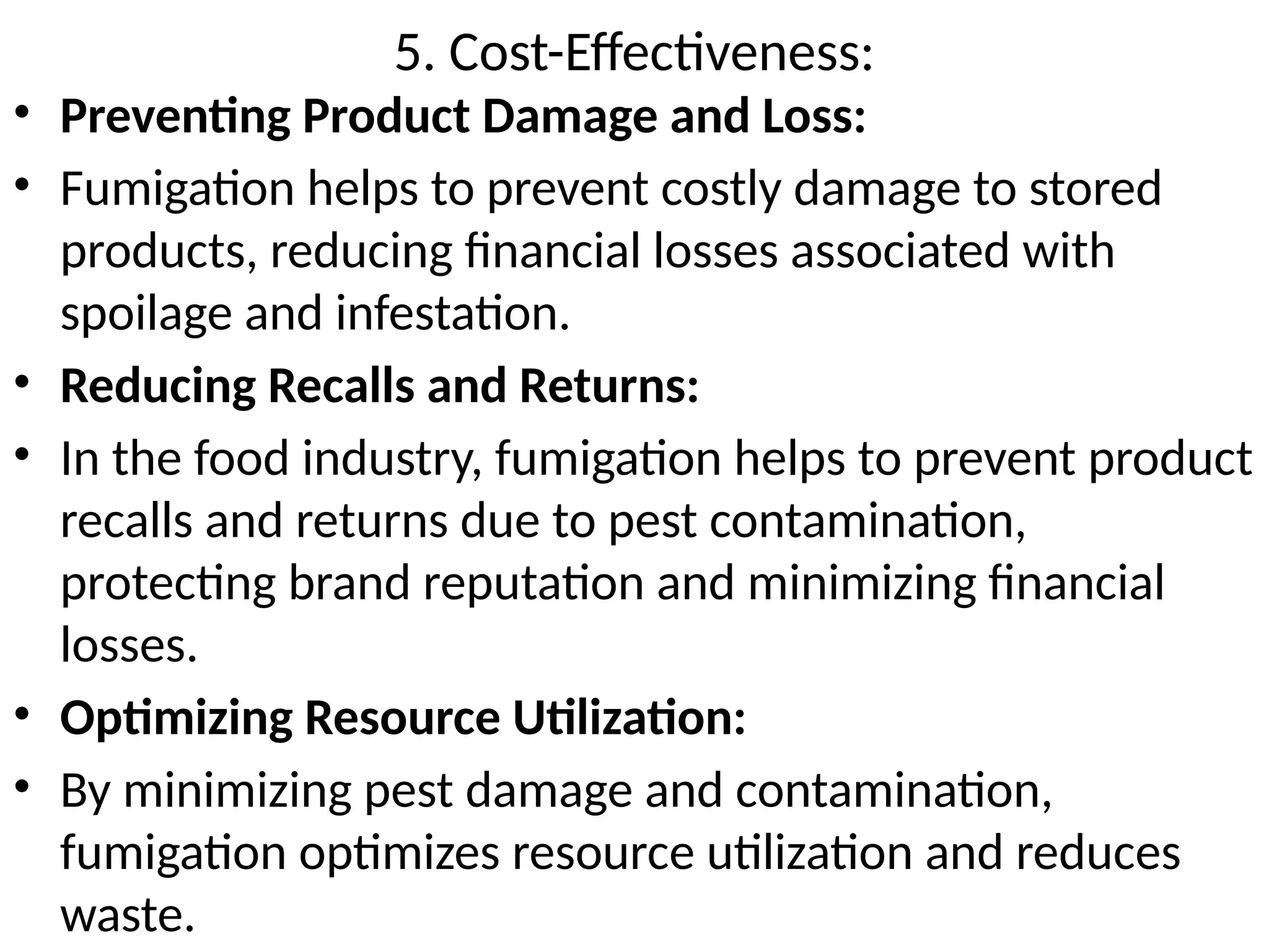 5. Cost-Effectiveness:
• Preventing Product Damage and Loss:
• Fumigation helps to prevent costly damage to stored
products, reducing financial losses associated with
spoilage and infestation.
• Reducing Recalls and Returns:
• In the food industry, fumigation helps to prevent product
recalls and returns due to pest contamination,
protecting brand reputation and minimizing financial
losses.
• Optimizing Resource Utilization:
• By minimizing pest damage and contamination,
fumigation optimizes resource utilization and reduces
waste.
 