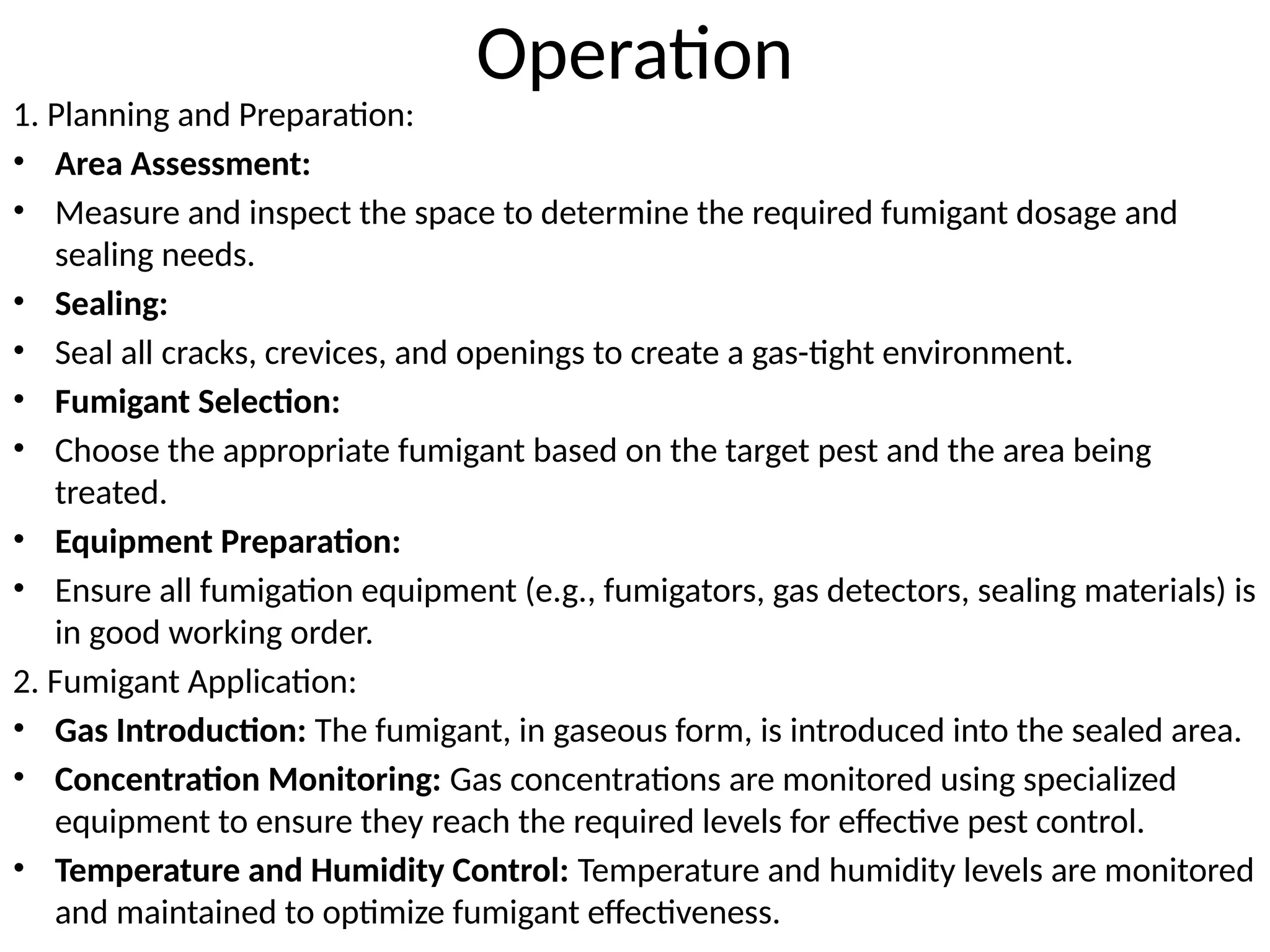 Operation
1. Planning and Preparation:
• Area Assessment:
• Measure and inspect the space to determine the required fumigant dosage and
sealing needs.
• Sealing:
• Seal all cracks, crevices, and openings to create a gas-tight environment.
• Fumigant Selection:
• Choose the appropriate fumigant based on the target pest and the area being
treated.
• Equipment Preparation:
• Ensure all fumigation equipment (e.g., fumigators, gas detectors, sealing materials) is
in good working order.
2. Fumigant Application:
• Gas Introduction: The fumigant, in gaseous form, is introduced into the sealed area.
• Concentration Monitoring: Gas concentrations are monitored using specialized
equipment to ensure they reach the required levels for effective pest control.
• Temperature and Humidity Control: Temperature and humidity levels are monitored
and maintained to optimize fumigant effectiveness.
 