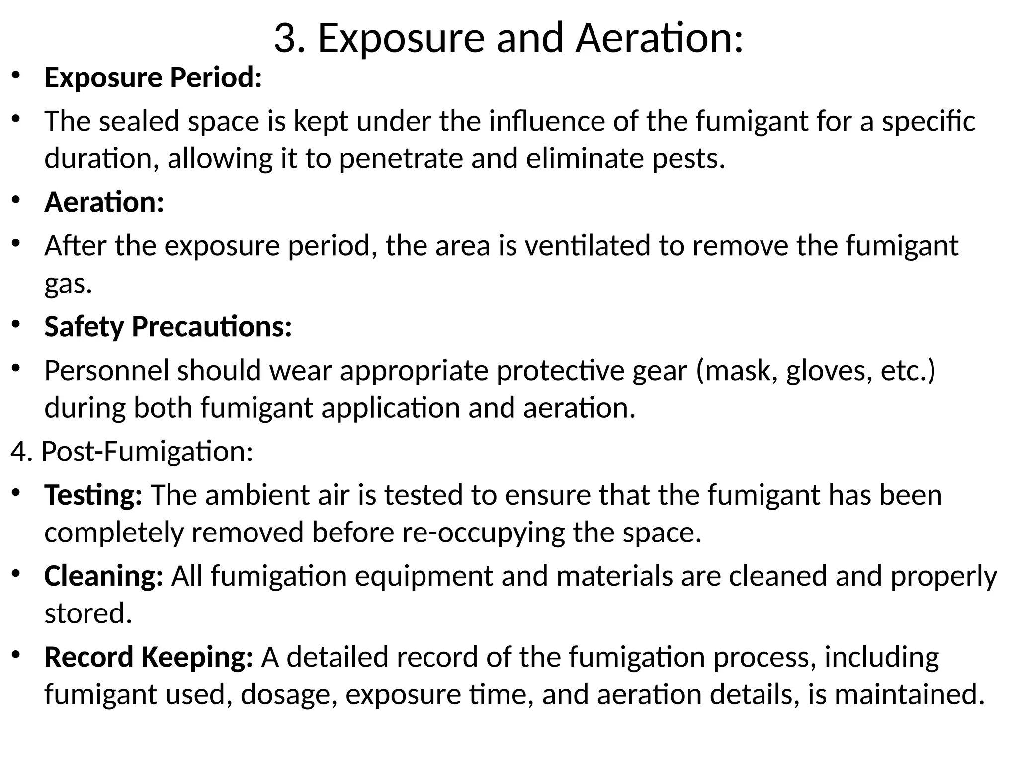 3. Exposure and Aeration:
• Exposure Period:
• The sealed space is kept under the influence of the fumigant for a specific
duration, allowing it to penetrate and eliminate pests.
• Aeration:
• After the exposure period, the area is ventilated to remove the fumigant
gas.
• Safety Precautions:
• Personnel should wear appropriate protective gear (mask, gloves, etc.)
during both fumigant application and aeration.
4. Post-Fumigation:
• Testing: The ambient air is tested to ensure that the fumigant has been
completely removed before re-occupying the space.
• Cleaning: All fumigation equipment and materials are cleaned and properly
stored.
• Record Keeping: A detailed record of the fumigation process, including
fumigant used, dosage, exposure time, and aeration details, is maintained.
 