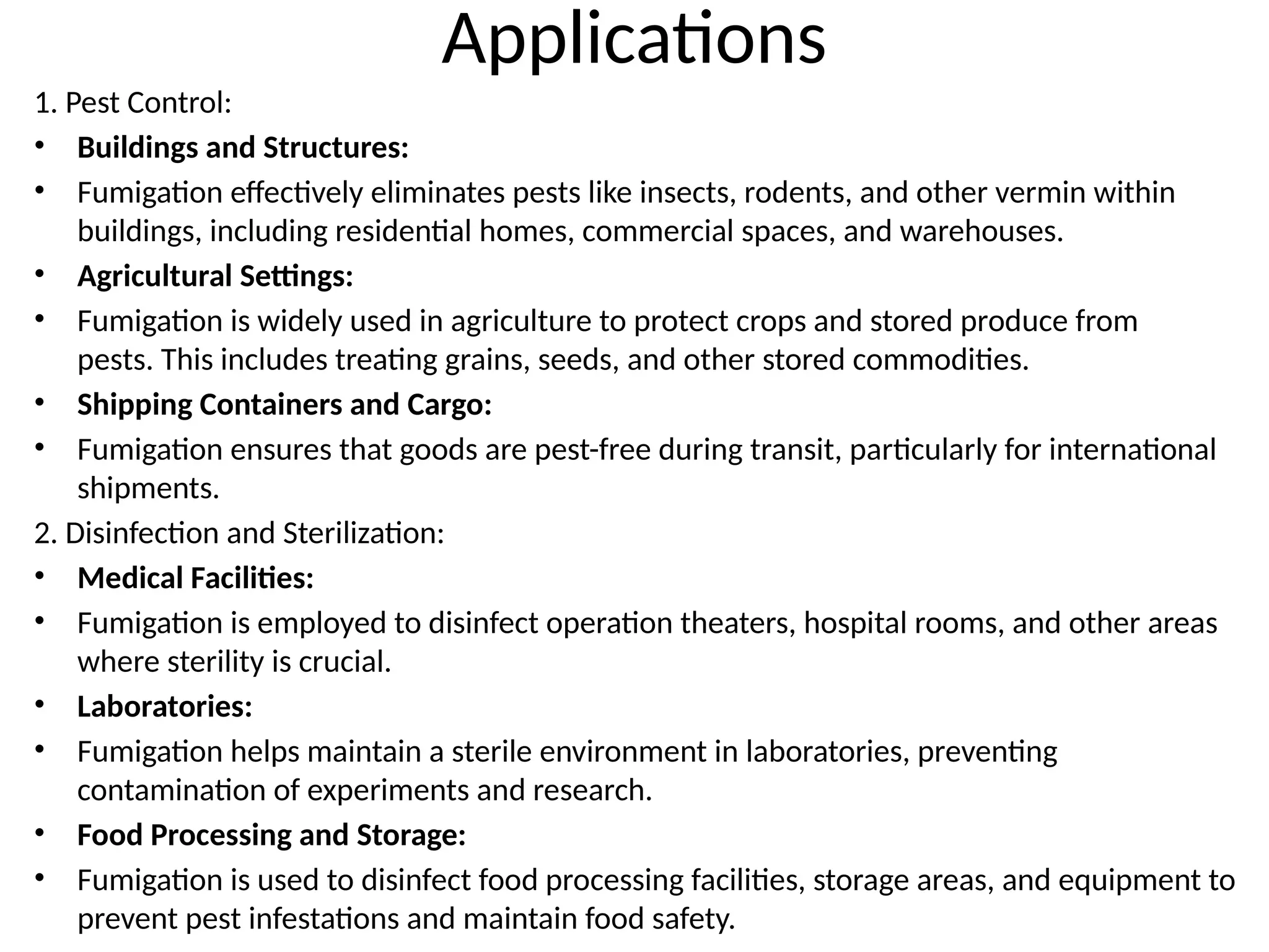 Applications
1. Pest Control:
• Buildings and Structures:
• Fumigation effectively eliminates pests like insects, rodents, and other vermin within
buildings, including residential homes, commercial spaces, and warehouses.
• Agricultural Settings:
• Fumigation is widely used in agriculture to protect crops and stored produce from
pests. This includes treating grains, seeds, and other stored commodities.
• Shipping Containers and Cargo:
• Fumigation ensures that goods are pest-free during transit, particularly for international
shipments.
2. Disinfection and Sterilization:
• Medical Facilities:
• Fumigation is employed to disinfect operation theaters, hospital rooms, and other areas
where sterility is crucial.
• Laboratories:
• Fumigation helps maintain a sterile environment in laboratories, preventing
contamination of experiments and research.
• Food Processing and Storage:
• Fumigation is used to disinfect food processing facilities, storage areas, and equipment to
prevent pest infestations and maintain food safety.
 