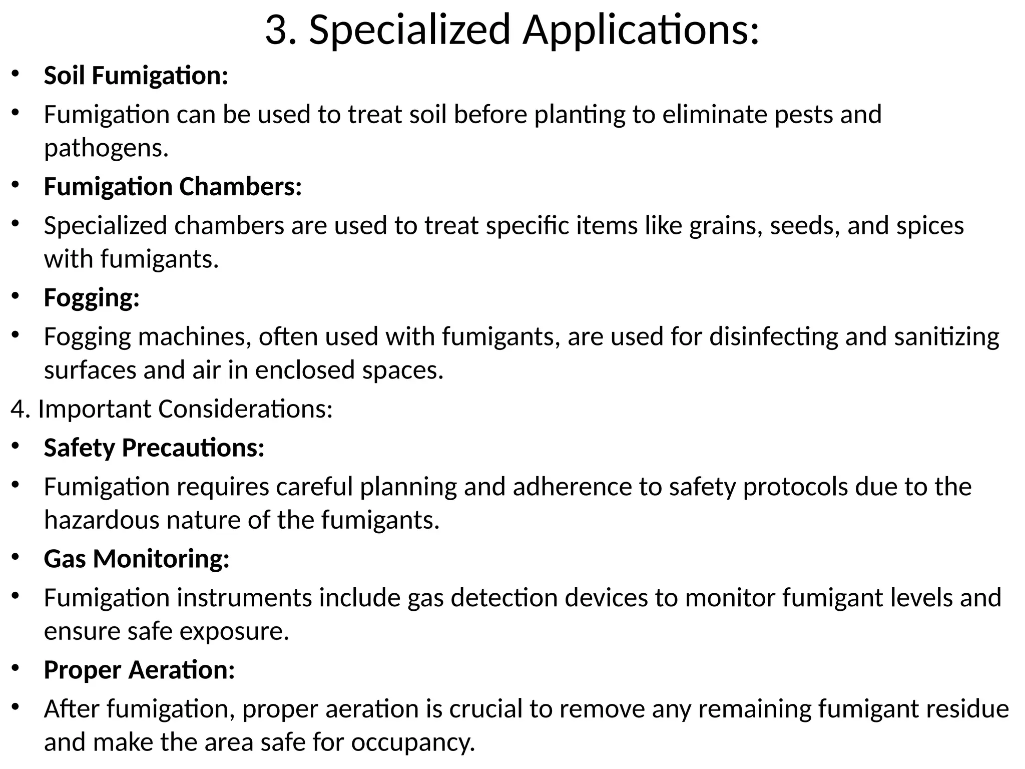 3. Specialized Applications:
• Soil Fumigation:
• Fumigation can be used to treat soil before planting to eliminate pests and
pathogens.
• Fumigation Chambers:
• Specialized chambers are used to treat specific items like grains, seeds, and spices
with fumigants.
• Fogging:
• Fogging machines, often used with fumigants, are used for disinfecting and sanitizing
surfaces and air in enclosed spaces.
4. Important Considerations:
• Safety Precautions:
• Fumigation requires careful planning and adherence to safety protocols due to the
hazardous nature of the fumigants.
• Gas Monitoring:
• Fumigation instruments include gas detection devices to monitor fumigant levels and
ensure safe exposure.
• Proper Aeration:
• After fumigation, proper aeration is crucial to remove any remaining fumigant residue
and make the area safe for occupancy.
 