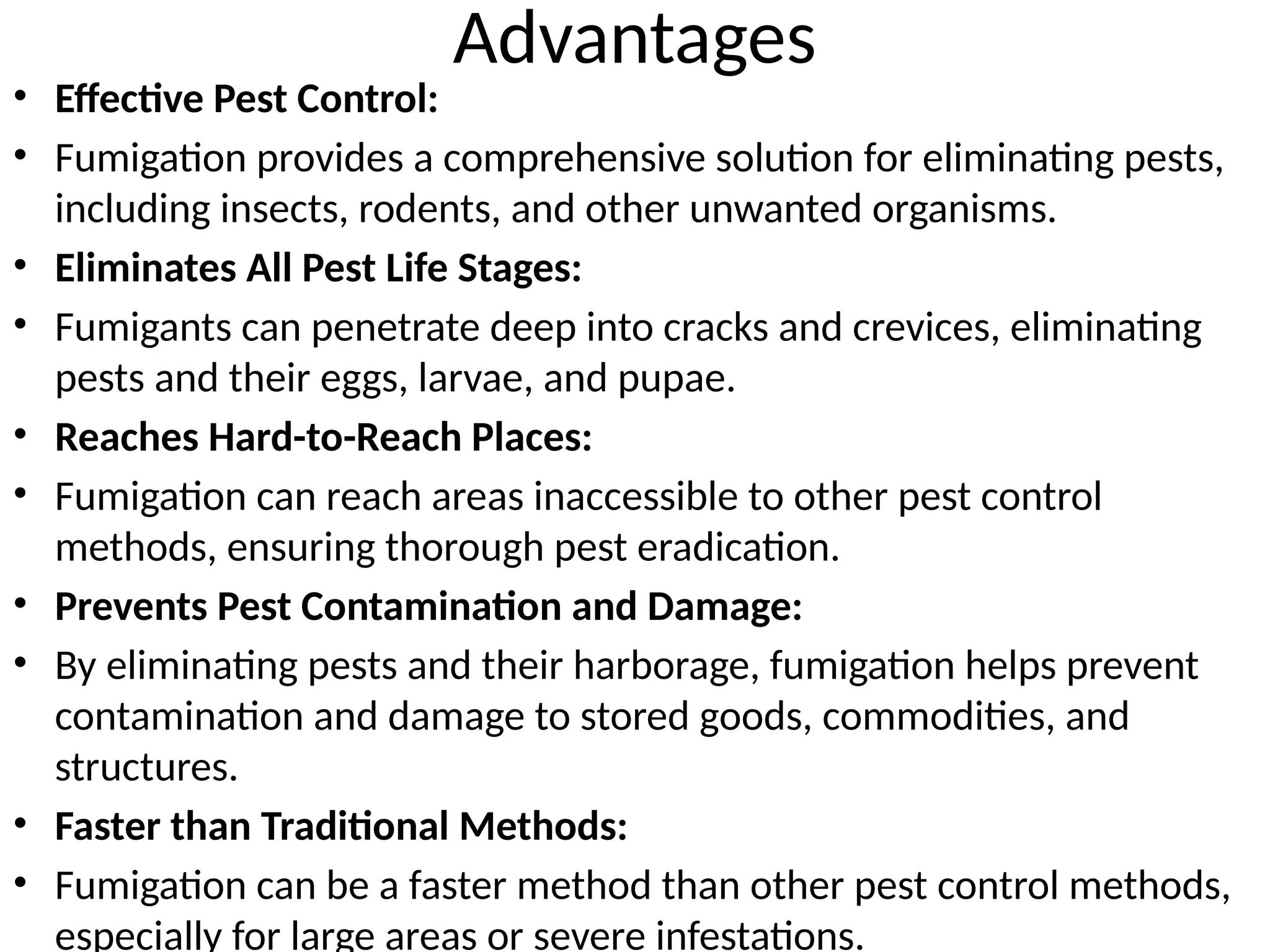 Advantages
• Effective Pest Control:
• Fumigation provides a comprehensive solution for eliminating pests,
including insects, rodents, and other unwanted organisms.
• Eliminates All Pest Life Stages:
• Fumigants can penetrate deep into cracks and crevices, eliminating
pests and their eggs, larvae, and pupae.
• Reaches Hard-to-Reach Places:
• Fumigation can reach areas inaccessible to other pest control
methods, ensuring thorough pest eradication.
• Prevents Pest Contamination and Damage:
• By eliminating pests and their harborage, fumigation helps prevent
contamination and damage to stored goods, commodities, and
structures.
• Faster than Traditional Methods:
• Fumigation can be a faster method than other pest control methods,
especially for large areas or severe infestations.
 